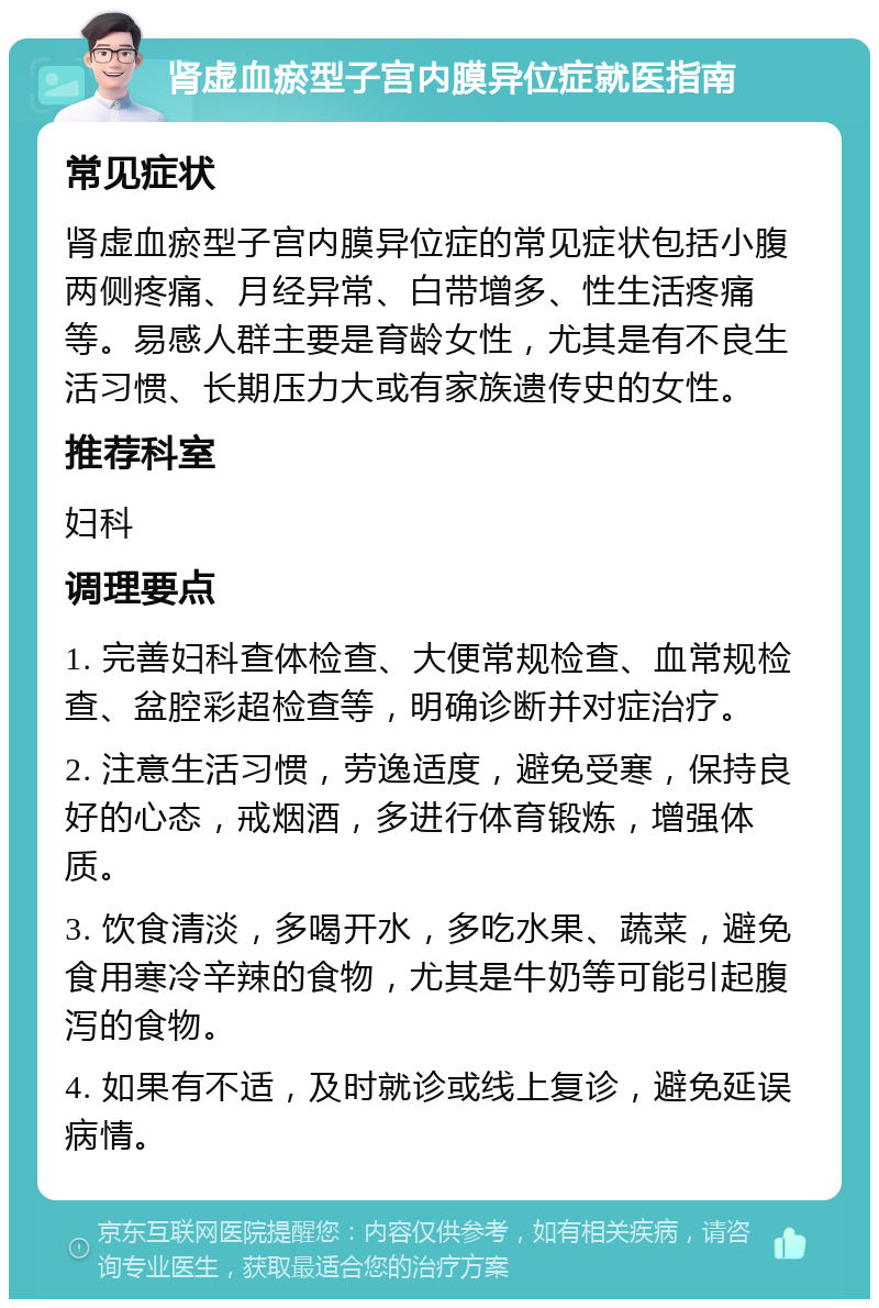 肾虚血瘀型子宫内膜异位症就医指南 常见症状 肾虚血瘀型子宫内膜异位症的常见症状包括小腹两侧疼痛、月经异常、白带增多、性生活疼痛等。易感人群主要是育龄女性，尤其是有不良生活习惯、长期压力大或有家族遗传史的女性。 推荐科室 妇科 调理要点 1. 完善妇科查体检查、大便常规检查、血常规检查、盆腔彩超检查等，明确诊断并对症治疗。 2. 注意生活习惯，劳逸适度，避免受寒，保持良好的心态，戒烟酒，多进行体育锻炼，增强体质。 3. 饮食清淡，多喝开水，多吃水果、蔬菜，避免食用寒冷辛辣的食物，尤其是牛奶等可能引起腹泻的食物。 4. 如果有不适，及时就诊或线上复诊，避免延误病情。