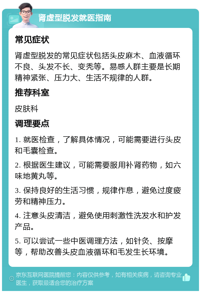 肾虚型脱发就医指南 常见症状 肾虚型脱发的常见症状包括头皮麻木、血液循环不良、头发不长、变秃等。易感人群主要是长期精神紧张、压力大、生活不规律的人群。 推荐科室 皮肤科 调理要点 1. 就医检查，了解具体情况，可能需要进行头皮和毛囊检查。 2. 根据医生建议，可能需要服用补肾药物，如六味地黄丸等。 3. 保持良好的生活习惯，规律作息，避免过度疲劳和精神压力。 4. 注意头皮清洁，避免使用刺激性洗发水和护发产品。 5. 可以尝试一些中医调理方法，如针灸、按摩等，帮助改善头皮血液循环和毛发生长环境。