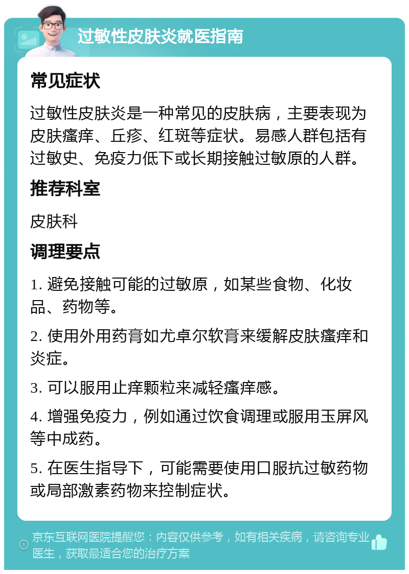 过敏性皮肤炎就医指南 常见症状 过敏性皮肤炎是一种常见的皮肤病，主要表现为皮肤瘙痒、丘疹、红斑等症状。易感人群包括有过敏史、免疫力低下或长期接触过敏原的人群。 推荐科室 皮肤科 调理要点 1. 避免接触可能的过敏原，如某些食物、化妆品、药物等。 2. 使用外用药膏如尤卓尔软膏来缓解皮肤瘙痒和炎症。 3. 可以服用止痒颗粒来减轻瘙痒感。 4. 增强免疫力，例如通过饮食调理或服用玉屏风等中成药。 5. 在医生指导下，可能需要使用口服抗过敏药物或局部激素药物来控制症状。