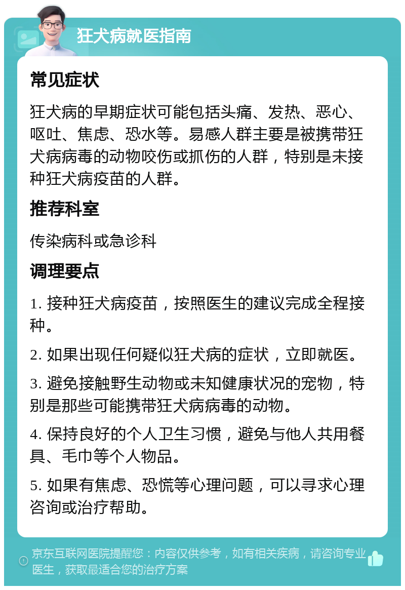 狂犬病就医指南 常见症状 狂犬病的早期症状可能包括头痛、发热、恶心、呕吐、焦虑、恐水等。易感人群主要是被携带狂犬病病毒的动物咬伤或抓伤的人群，特别是未接种狂犬病疫苗的人群。 推荐科室 传染病科或急诊科 调理要点 1. 接种狂犬病疫苗，按照医生的建议完成全程接种。 2. 如果出现任何疑似狂犬病的症状，立即就医。 3. 避免接触野生动物或未知健康状况的宠物，特别是那些可能携带狂犬病病毒的动物。 4. 保持良好的个人卫生习惯，避免与他人共用餐具、毛巾等个人物品。 5. 如果有焦虑、恐慌等心理问题，可以寻求心理咨询或治疗帮助。