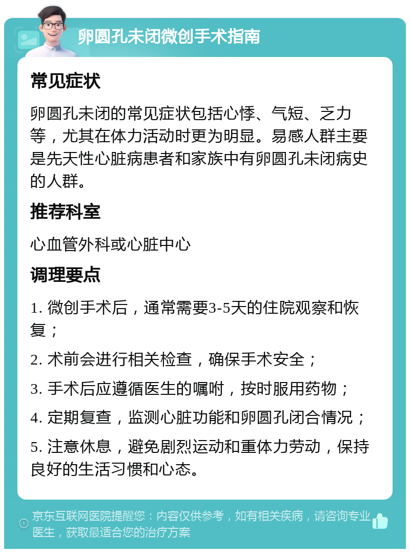 卵圆孔未闭微创手术指南 常见症状 卵圆孔未闭的常见症状包括心悸、气短、乏力等，尤其在体力活动时更为明显。易感人群主要是先天性心脏病患者和家族中有卵圆孔未闭病史的人群。 推荐科室 心血管外科或心脏中心 调理要点 1. 微创手术后，通常需要3-5天的住院观察和恢复； 2. 术前会进行相关检查，确保手术安全； 3. 手术后应遵循医生的嘱咐，按时服用药物； 4. 定期复查，监测心脏功能和卵圆孔闭合情况； 5. 注意休息，避免剧烈运动和重体力劳动，保持良好的生活习惯和心态。