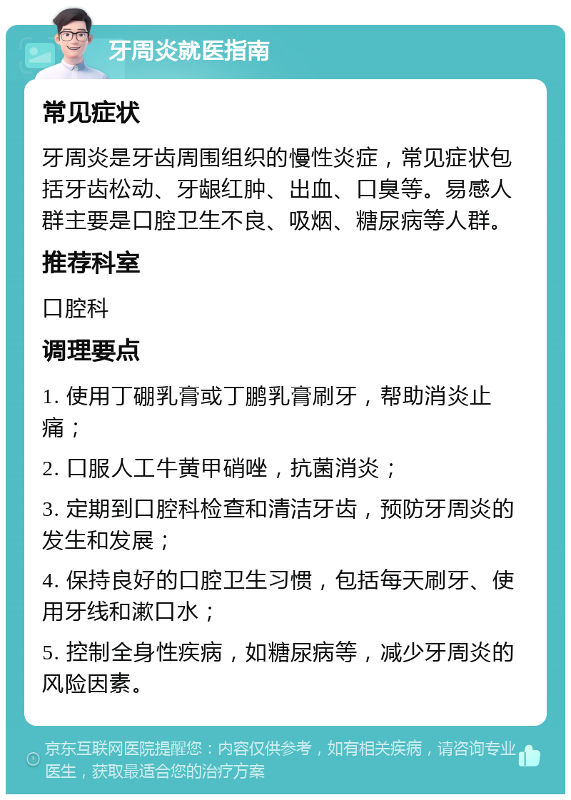 牙周炎就医指南 常见症状 牙周炎是牙齿周围组织的慢性炎症，常见症状包括牙齿松动、牙龈红肿、出血、口臭等。易感人群主要是口腔卫生不良、吸烟、糖尿病等人群。 推荐科室 口腔科 调理要点 1. 使用丁硼乳膏或丁鹏乳膏刷牙，帮助消炎止痛； 2. 口服人工牛黄甲硝唑，抗菌消炎； 3. 定期到口腔科检查和清洁牙齿，预防牙周炎的发生和发展； 4. 保持良好的口腔卫生习惯，包括每天刷牙、使用牙线和漱口水； 5. 控制全身性疾病，如糖尿病等，减少牙周炎的风险因素。