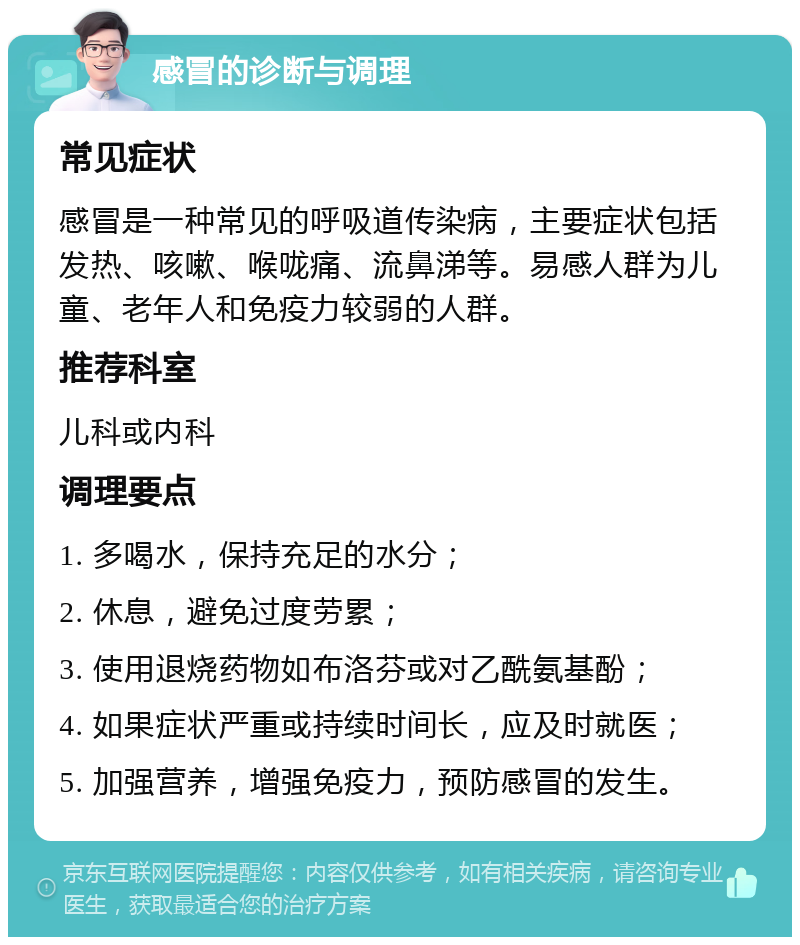 感冒的诊断与调理 常见症状 感冒是一种常见的呼吸道传染病，主要症状包括发热、咳嗽、喉咙痛、流鼻涕等。易感人群为儿童、老年人和免疫力较弱的人群。 推荐科室 儿科或内科 调理要点 1. 多喝水，保持充足的水分； 2. 休息，避免过度劳累； 3. 使用退烧药物如布洛芬或对乙酰氨基酚； 4. 如果症状严重或持续时间长，应及时就医； 5. 加强营养，增强免疫力，预防感冒的发生。