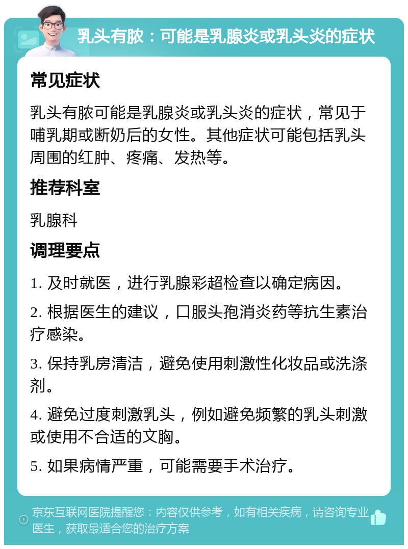 乳头有脓：可能是乳腺炎或乳头炎的症状 常见症状 乳头有脓可能是乳腺炎或乳头炎的症状，常见于哺乳期或断奶后的女性。其他症状可能包括乳头周围的红肿、疼痛、发热等。 推荐科室 乳腺科 调理要点 1. 及时就医，进行乳腺彩超检查以确定病因。 2. 根据医生的建议，口服头孢消炎药等抗生素治疗感染。 3. 保持乳房清洁，避免使用刺激性化妆品或洗涤剂。 4. 避免过度刺激乳头，例如避免频繁的乳头刺激或使用不合适的文胸。 5. 如果病情严重，可能需要手术治疗。