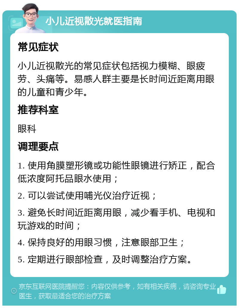 小儿近视散光就医指南 常见症状 小儿近视散光的常见症状包括视力模糊、眼疲劳、头痛等。易感人群主要是长时间近距离用眼的儿童和青少年。 推荐科室 眼科 调理要点 1. 使用角膜塑形镜或功能性眼镜进行矫正，配合低浓度阿托品眼水使用； 2. 可以尝试使用哺光仪治疗近视； 3. 避免长时间近距离用眼，减少看手机、电视和玩游戏的时间； 4. 保持良好的用眼习惯，注意眼部卫生； 5. 定期进行眼部检查，及时调整治疗方案。