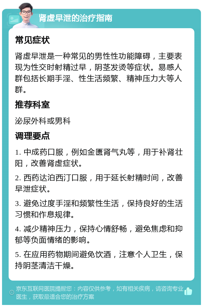 肾虚早泄的治疗指南 常见症状 肾虚早泄是一种常见的男性性功能障碍，主要表现为性交时射精过早，阴茎发烫等症状。易感人群包括长期手淫、性生活频繁、精神压力大等人群。 推荐科室 泌尿外科或男科 调理要点 1. 中成药口服，例如金匮肾气丸等，用于补肾壮阳，改善肾虚症状。 2. 西药达泊西汀口服，用于延长射精时间，改善早泄症状。 3. 避免过度手淫和频繁性生活，保持良好的生活习惯和作息规律。 4. 减少精神压力，保持心情舒畅，避免焦虑和抑郁等负面情绪的影响。 5. 在应用药物期间避免饮酒，注意个人卫生，保持阴茎清洁干燥。