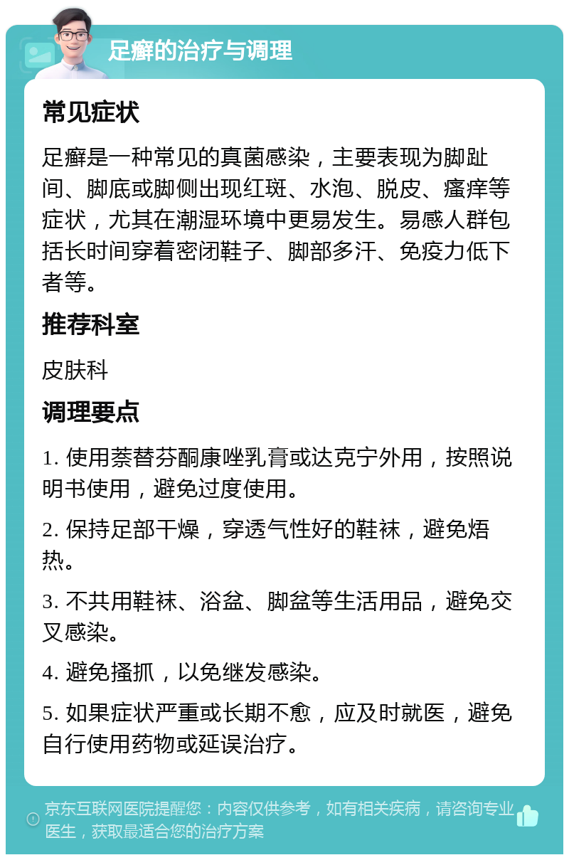 足癣的治疗与调理 常见症状 足癣是一种常见的真菌感染，主要表现为脚趾间、脚底或脚侧出现红斑、水泡、脱皮、瘙痒等症状，尤其在潮湿环境中更易发生。易感人群包括长时间穿着密闭鞋子、脚部多汗、免疫力低下者等。 推荐科室 皮肤科 调理要点 1. 使用萘替芬酮康唑乳膏或达克宁外用，按照说明书使用，避免过度使用。 2. 保持足部干燥，穿透气性好的鞋袜，避免焐热。 3. 不共用鞋袜、浴盆、脚盆等生活用品，避免交叉感染。 4. 避免搔抓，以免继发感染。 5. 如果症状严重或长期不愈，应及时就医，避免自行使用药物或延误治疗。