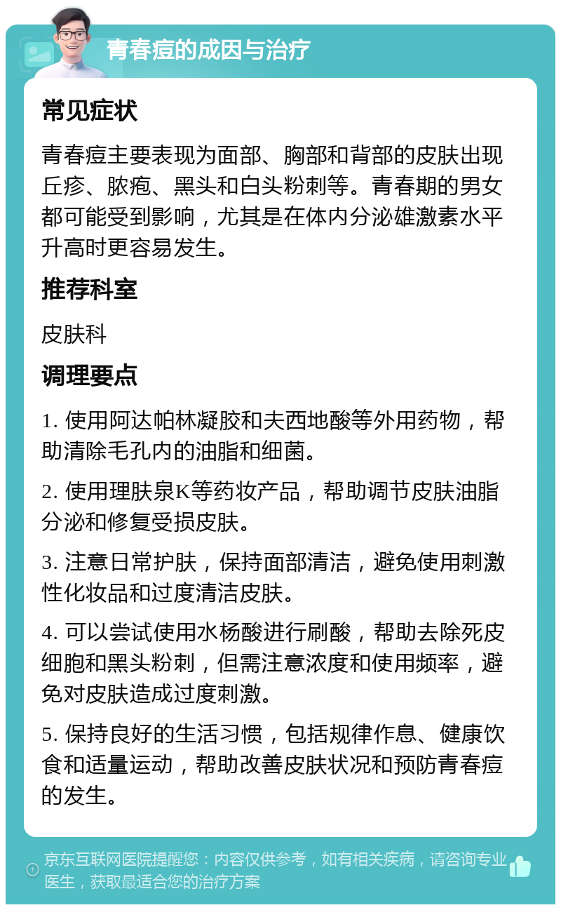 青春痘的成因与治疗 常见症状 青春痘主要表现为面部、胸部和背部的皮肤出现丘疹、脓疱、黑头和白头粉刺等。青春期的男女都可能受到影响，尤其是在体内分泌雄激素水平升高时更容易发生。 推荐科室 皮肤科 调理要点 1. 使用阿达帕林凝胶和夫西地酸等外用药物，帮助清除毛孔内的油脂和细菌。 2. 使用理肤泉K等药妆产品，帮助调节皮肤油脂分泌和修复受损皮肤。 3. 注意日常护肤，保持面部清洁，避免使用刺激性化妆品和过度清洁皮肤。 4. 可以尝试使用水杨酸进行刷酸，帮助去除死皮细胞和黑头粉刺，但需注意浓度和使用频率，避免对皮肤造成过度刺激。 5. 保持良好的生活习惯，包括规律作息、健康饮食和适量运动，帮助改善皮肤状况和预防青春痘的发生。