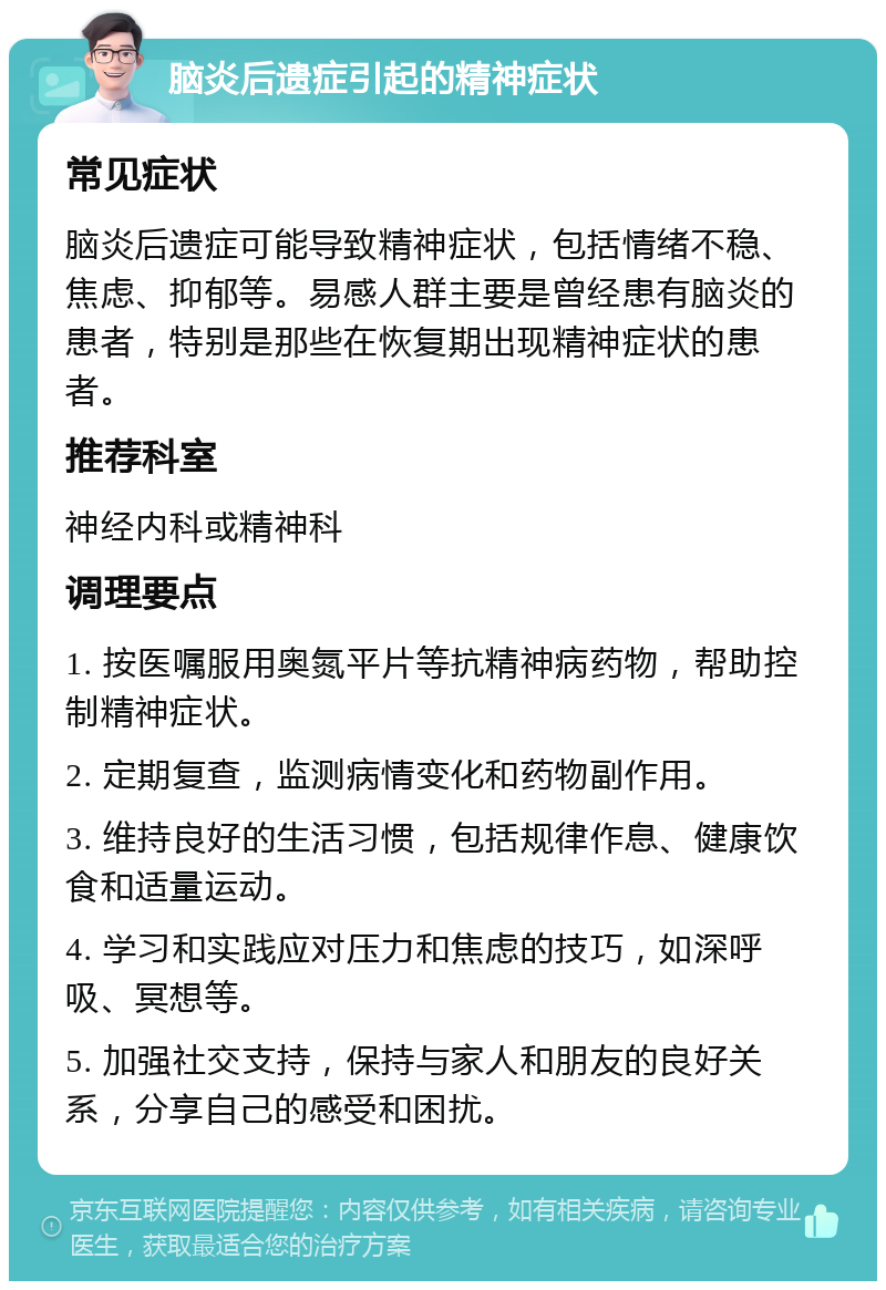 脑炎后遗症引起的精神症状 常见症状 脑炎后遗症可能导致精神症状，包括情绪不稳、焦虑、抑郁等。易感人群主要是曾经患有脑炎的患者，特别是那些在恢复期出现精神症状的患者。 推荐科室 神经内科或精神科 调理要点 1. 按医嘱服用奥氮平片等抗精神病药物，帮助控制精神症状。 2. 定期复查，监测病情变化和药物副作用。 3. 维持良好的生活习惯，包括规律作息、健康饮食和适量运动。 4. 学习和实践应对压力和焦虑的技巧，如深呼吸、冥想等。 5. 加强社交支持，保持与家人和朋友的良好关系，分享自己的感受和困扰。