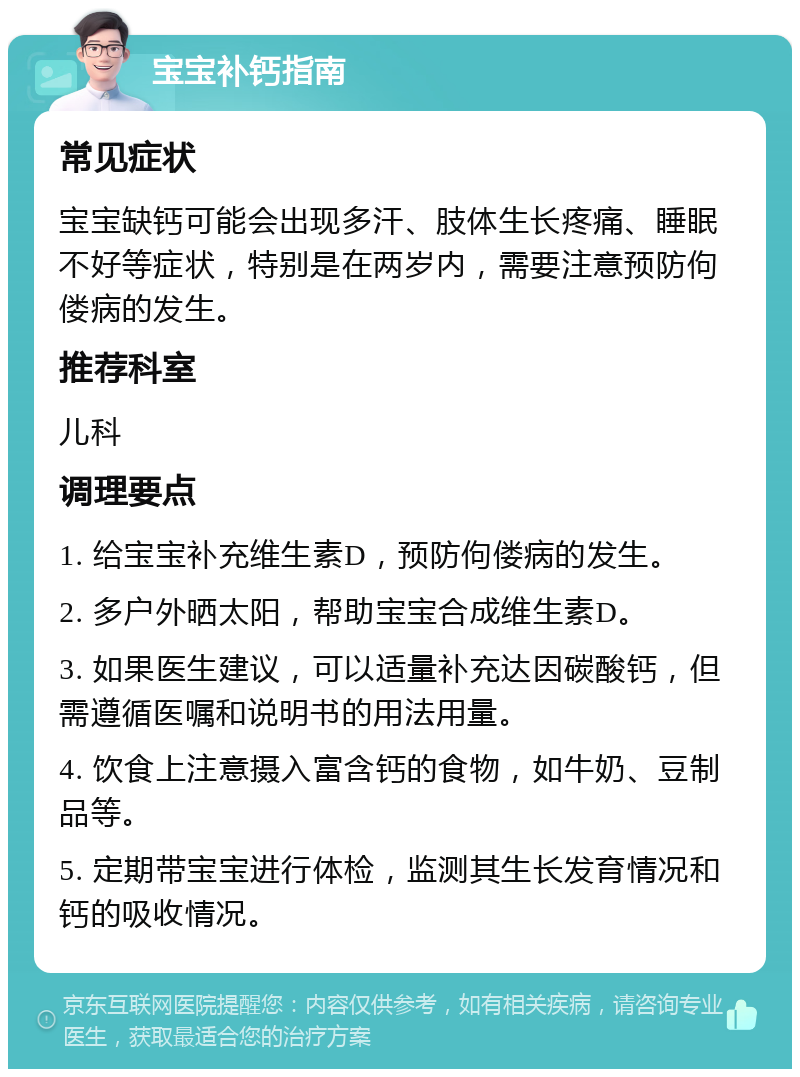 宝宝补钙指南 常见症状 宝宝缺钙可能会出现多汗、肢体生长疼痛、睡眠不好等症状，特别是在两岁内，需要注意预防佝偻病的发生。 推荐科室 儿科 调理要点 1. 给宝宝补充维生素D，预防佝偻病的发生。 2. 多户外晒太阳，帮助宝宝合成维生素D。 3. 如果医生建议，可以适量补充达因碳酸钙，但需遵循医嘱和说明书的用法用量。 4. 饮食上注意摄入富含钙的食物，如牛奶、豆制品等。 5. 定期带宝宝进行体检，监测其生长发育情况和钙的吸收情况。