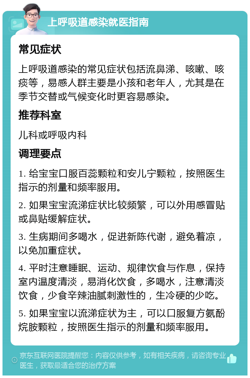 上呼吸道感染就医指南 常见症状 上呼吸道感染的常见症状包括流鼻涕、咳嗽、咳痰等，易感人群主要是小孩和老年人，尤其是在季节交替或气候变化时更容易感染。 推荐科室 儿科或呼吸内科 调理要点 1. 给宝宝口服百蕊颗粒和安儿宁颗粒，按照医生指示的剂量和频率服用。 2. 如果宝宝流涕症状比较频繁，可以外用感冒贴或鼻贴缓解症状。 3. 生病期间多喝水，促进新陈代谢，避免着凉，以免加重症状。 4. 平时注意睡眠、运动、规律饮食与作息，保持室内温度清淡，易消化饮食，多喝水，注意清淡饮食，少食辛辣油腻刺激性的，生冷硬的少吃。 5. 如果宝宝以流涕症状为主，可以口服复方氨酚烷胺颗粒，按照医生指示的剂量和频率服用。