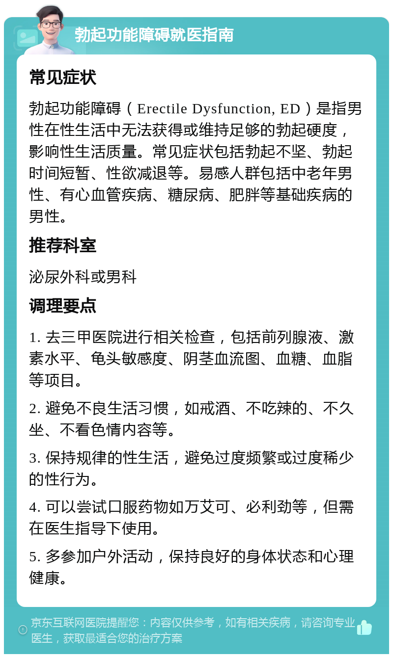 勃起功能障碍就医指南 常见症状 勃起功能障碍（Erectile Dysfunction, ED）是指男性在性生活中无法获得或维持足够的勃起硬度，影响性生活质量。常见症状包括勃起不坚、勃起时间短暂、性欲减退等。易感人群包括中老年男性、有心血管疾病、糖尿病、肥胖等基础疾病的男性。 推荐科室 泌尿外科或男科 调理要点 1. 去三甲医院进行相关检查，包括前列腺液、激素水平、龟头敏感度、阴茎血流图、血糖、血脂等项目。 2. 避免不良生活习惯，如戒酒、不吃辣的、不久坐、不看色情内容等。 3. 保持规律的性生活，避免过度频繁或过度稀少的性行为。 4. 可以尝试口服药物如万艾可、必利劲等，但需在医生指导下使用。 5. 多参加户外活动，保持良好的身体状态和心理健康。