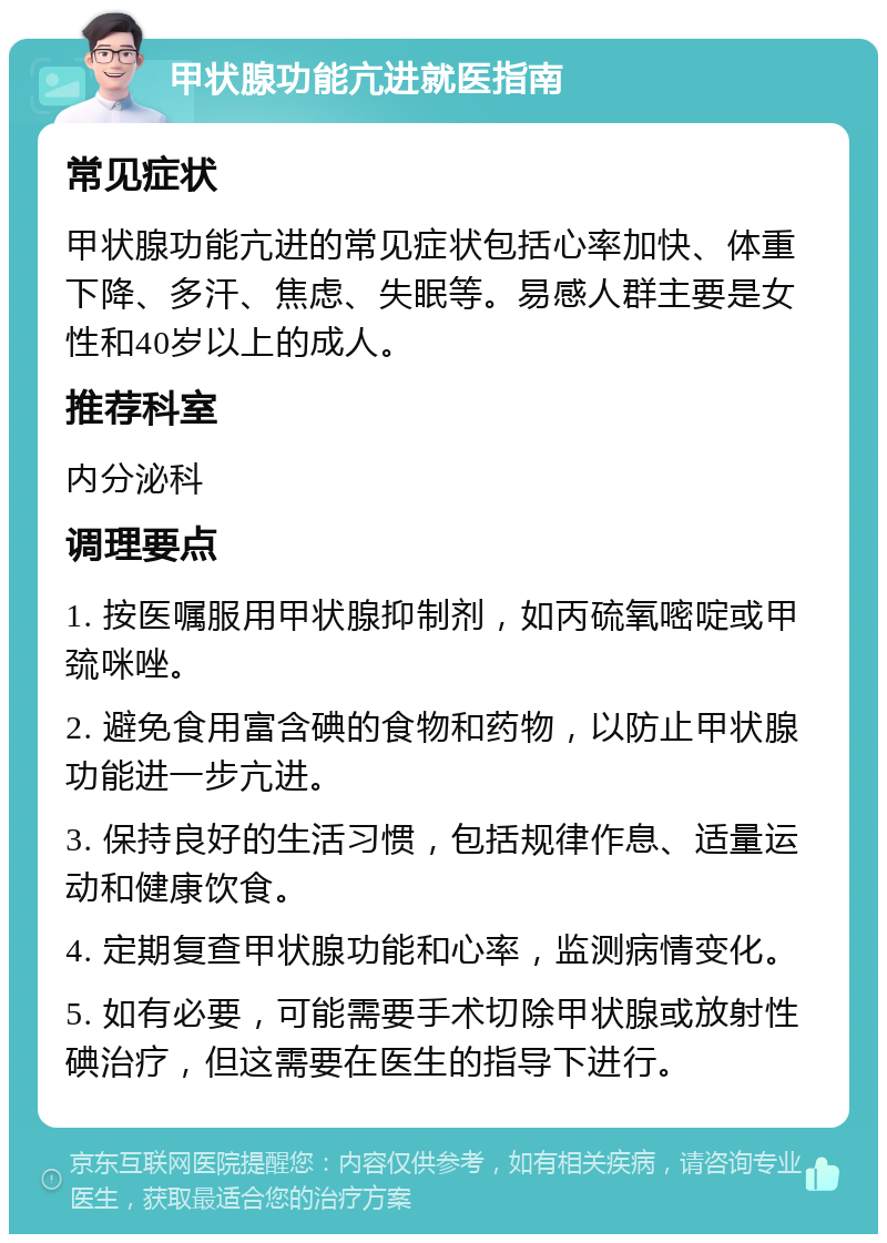 甲状腺功能亢进就医指南 常见症状 甲状腺功能亢进的常见症状包括心率加快、体重下降、多汗、焦虑、失眠等。易感人群主要是女性和40岁以上的成人。 推荐科室 内分泌科 调理要点 1. 按医嘱服用甲状腺抑制剂，如丙硫氧嘧啶或甲巯咪唑。 2. 避免食用富含碘的食物和药物，以防止甲状腺功能进一步亢进。 3. 保持良好的生活习惯，包括规律作息、适量运动和健康饮食。 4. 定期复查甲状腺功能和心率，监测病情变化。 5. 如有必要，可能需要手术切除甲状腺或放射性碘治疗，但这需要在医生的指导下进行。