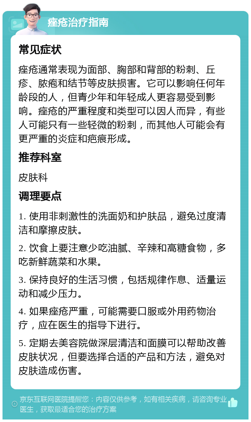 痤疮治疗指南 常见症状 痤疮通常表现为面部、胸部和背部的粉刺、丘疹、脓疱和结节等皮肤损害。它可以影响任何年龄段的人，但青少年和年轻成人更容易受到影响。痤疮的严重程度和类型可以因人而异，有些人可能只有一些轻微的粉刺，而其他人可能会有更严重的炎症和疤痕形成。 推荐科室 皮肤科 调理要点 1. 使用非刺激性的洗面奶和护肤品，避免过度清洁和摩擦皮肤。 2. 饮食上要注意少吃油腻、辛辣和高糖食物，多吃新鲜蔬菜和水果。 3. 保持良好的生活习惯，包括规律作息、适量运动和减少压力。 4. 如果痤疮严重，可能需要口服或外用药物治疗，应在医生的指导下进行。 5. 定期去美容院做深层清洁和面膜可以帮助改善皮肤状况，但要选择合适的产品和方法，避免对皮肤造成伤害。