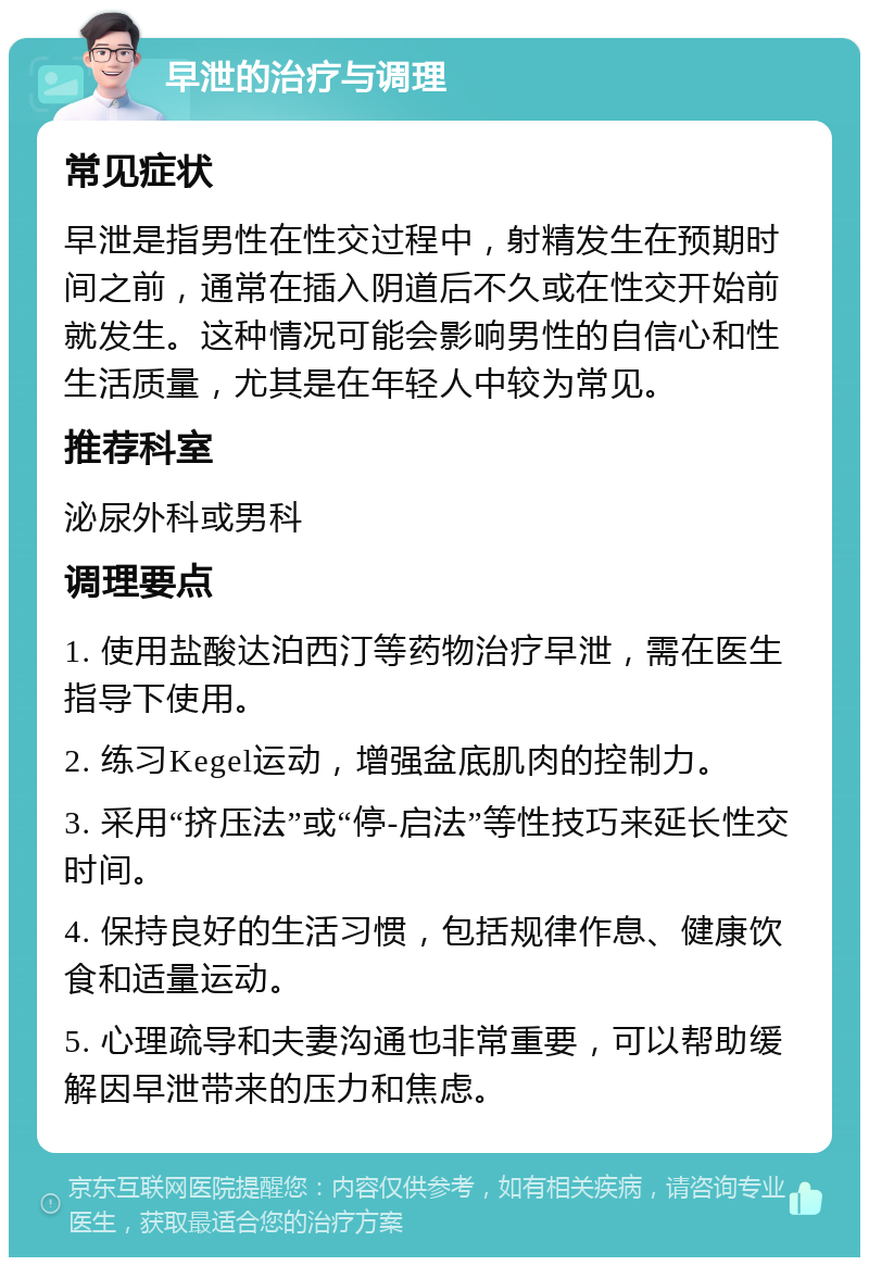 早泄的治疗与调理 常见症状 早泄是指男性在性交过程中，射精发生在预期时间之前，通常在插入阴道后不久或在性交开始前就发生。这种情况可能会影响男性的自信心和性生活质量，尤其是在年轻人中较为常见。 推荐科室 泌尿外科或男科 调理要点 1. 使用盐酸达泊西汀等药物治疗早泄，需在医生指导下使用。 2. 练习Kegel运动，增强盆底肌肉的控制力。 3. 采用“挤压法”或“停-启法”等性技巧来延长性交时间。 4. 保持良好的生活习惯，包括规律作息、健康饮食和适量运动。 5. 心理疏导和夫妻沟通也非常重要，可以帮助缓解因早泄带来的压力和焦虑。