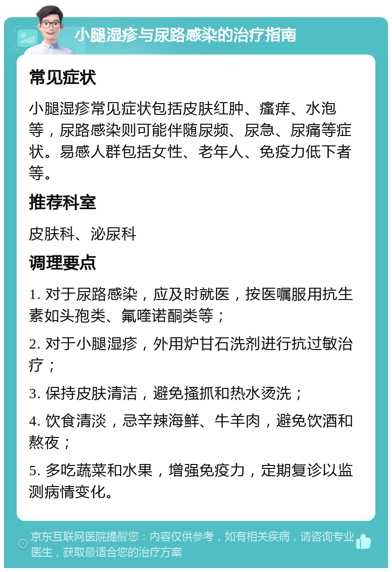 小腿湿疹与尿路感染的治疗指南 常见症状 小腿湿疹常见症状包括皮肤红肿、瘙痒、水泡等，尿路感染则可能伴随尿频、尿急、尿痛等症状。易感人群包括女性、老年人、免疫力低下者等。 推荐科室 皮肤科、泌尿科 调理要点 1. 对于尿路感染，应及时就医，按医嘱服用抗生素如头孢类、氟喹诺酮类等； 2. 对于小腿湿疹，外用炉甘石洗剂进行抗过敏治疗； 3. 保持皮肤清洁，避免搔抓和热水烫洗； 4. 饮食清淡，忌辛辣海鲜、牛羊肉，避免饮酒和熬夜； 5. 多吃蔬菜和水果，增强免疫力，定期复诊以监测病情变化。