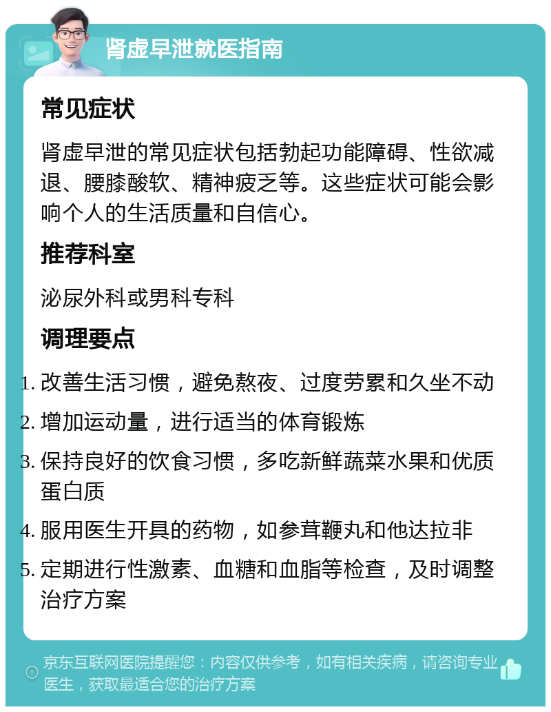 肾虚早泄就医指南 常见症状 肾虚早泄的常见症状包括勃起功能障碍、性欲减退、腰膝酸软、精神疲乏等。这些症状可能会影响个人的生活质量和自信心。 推荐科室 泌尿外科或男科专科 调理要点 改善生活习惯，避免熬夜、过度劳累和久坐不动 增加运动量，进行适当的体育锻炼 保持良好的饮食习惯，多吃新鲜蔬菜水果和优质蛋白质 服用医生开具的药物，如参茸鞭丸和他达拉非 定期进行性激素、血糖和血脂等检查，及时调整治疗方案