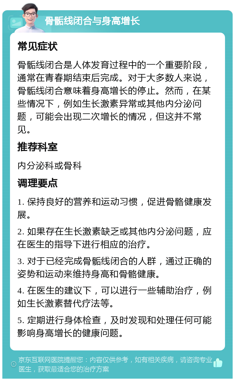 骨骺线闭合与身高增长 常见症状 骨骺线闭合是人体发育过程中的一个重要阶段，通常在青春期结束后完成。对于大多数人来说，骨骺线闭合意味着身高增长的停止。然而，在某些情况下，例如生长激素异常或其他内分泌问题，可能会出现二次增长的情况，但这并不常见。 推荐科室 内分泌科或骨科 调理要点 1. 保持良好的营养和运动习惯，促进骨骼健康发展。 2. 如果存在生长激素缺乏或其他内分泌问题，应在医生的指导下进行相应的治疗。 3. 对于已经完成骨骺线闭合的人群，通过正确的姿势和运动来维持身高和骨骼健康。 4. 在医生的建议下，可以进行一些辅助治疗，例如生长激素替代疗法等。 5. 定期进行身体检查，及时发现和处理任何可能影响身高增长的健康问题。