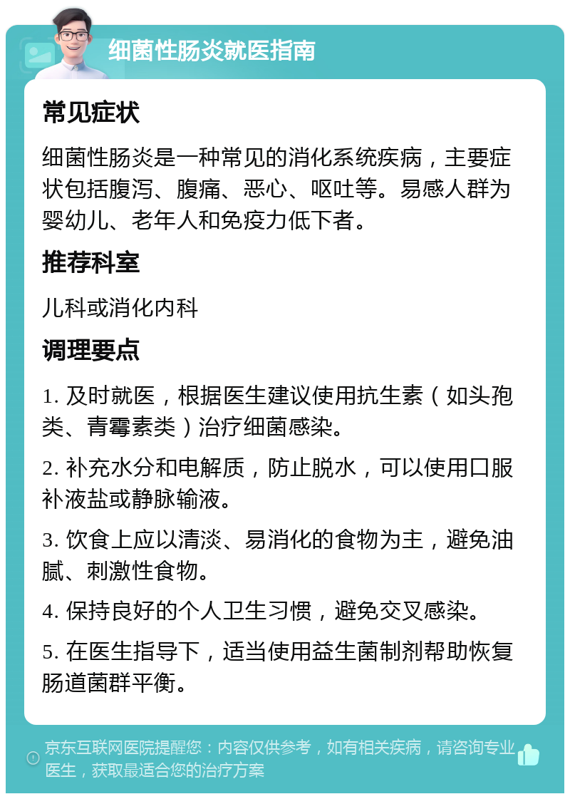 细菌性肠炎就医指南 常见症状 细菌性肠炎是一种常见的消化系统疾病，主要症状包括腹泻、腹痛、恶心、呕吐等。易感人群为婴幼儿、老年人和免疫力低下者。 推荐科室 儿科或消化内科 调理要点 1. 及时就医，根据医生建议使用抗生素（如头孢类、青霉素类）治疗细菌感染。 2. 补充水分和电解质，防止脱水，可以使用口服补液盐或静脉输液。 3. 饮食上应以清淡、易消化的食物为主，避免油腻、刺激性食物。 4. 保持良好的个人卫生习惯，避免交叉感染。 5. 在医生指导下，适当使用益生菌制剂帮助恢复肠道菌群平衡。