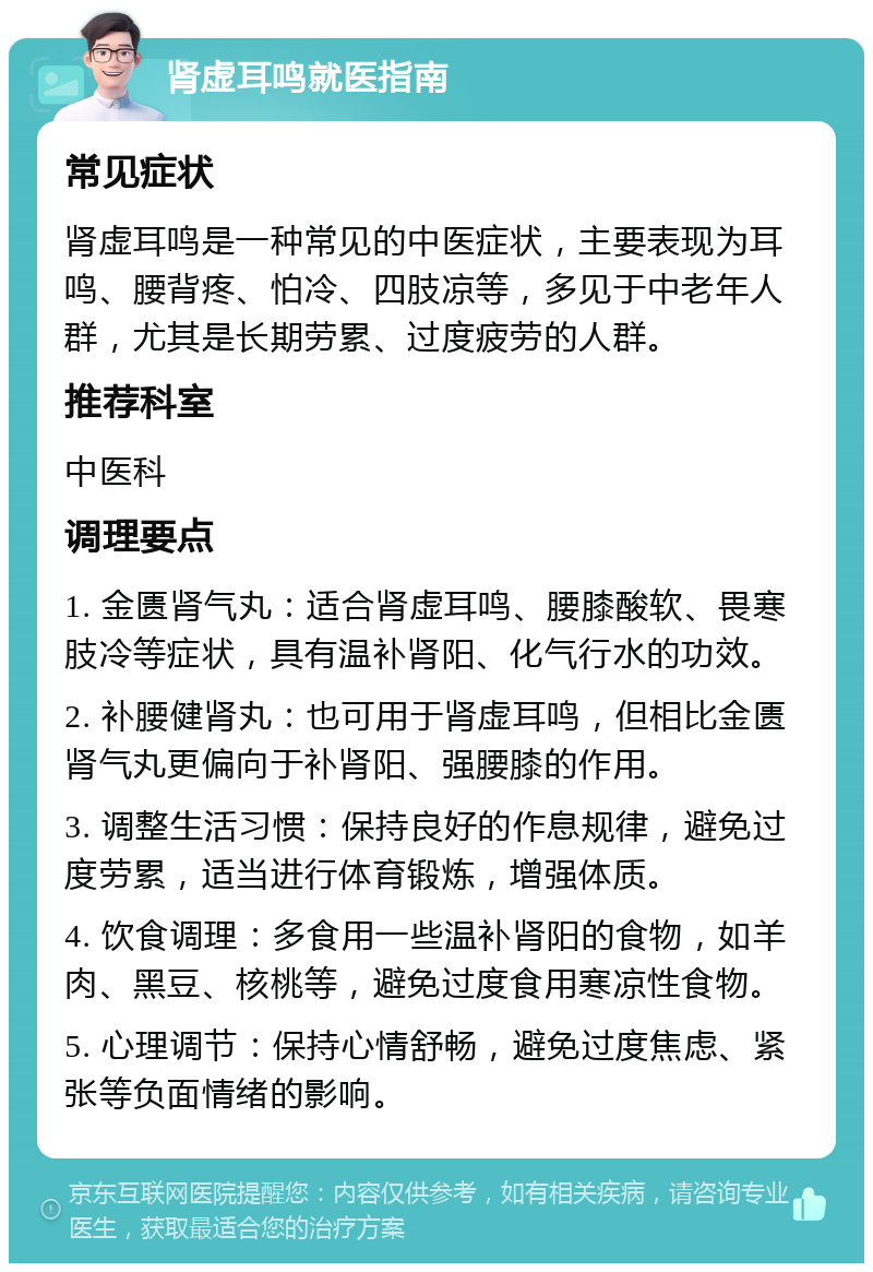 肾虚耳鸣就医指南 常见症状 肾虚耳鸣是一种常见的中医症状，主要表现为耳鸣、腰背疼、怕冷、四肢凉等，多见于中老年人群，尤其是长期劳累、过度疲劳的人群。 推荐科室 中医科 调理要点 1. 金匮肾气丸：适合肾虚耳鸣、腰膝酸软、畏寒肢冷等症状，具有温补肾阳、化气行水的功效。 2. 补腰健肾丸：也可用于肾虚耳鸣，但相比金匮肾气丸更偏向于补肾阳、强腰膝的作用。 3. 调整生活习惯：保持良好的作息规律，避免过度劳累，适当进行体育锻炼，增强体质。 4. 饮食调理：多食用一些温补肾阳的食物，如羊肉、黑豆、核桃等，避免过度食用寒凉性食物。 5. 心理调节：保持心情舒畅，避免过度焦虑、紧张等负面情绪的影响。