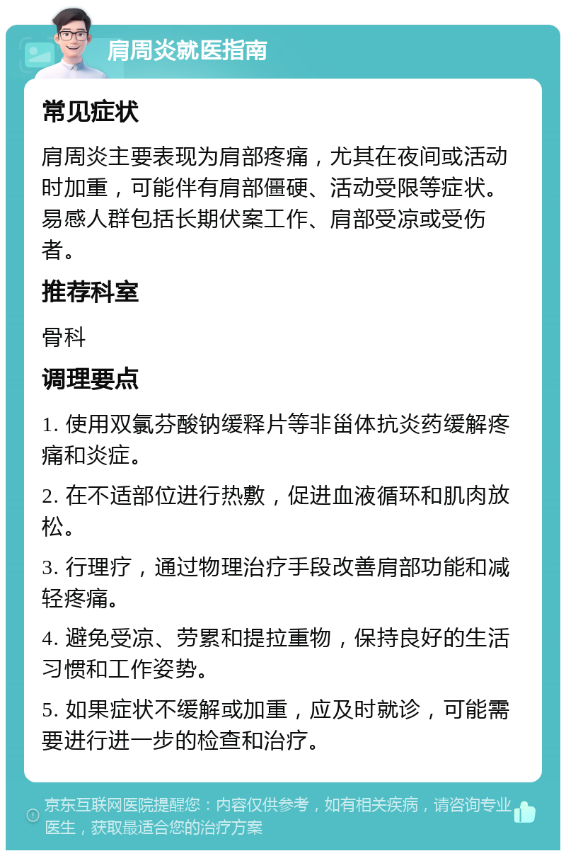 肩周炎就医指南 常见症状 肩周炎主要表现为肩部疼痛，尤其在夜间或活动时加重，可能伴有肩部僵硬、活动受限等症状。易感人群包括长期伏案工作、肩部受凉或受伤者。 推荐科室 骨科 调理要点 1. 使用双氯芬酸钠缓释片等非甾体抗炎药缓解疼痛和炎症。 2. 在不适部位进行热敷，促进血液循环和肌肉放松。 3. 行理疗，通过物理治疗手段改善肩部功能和减轻疼痛。 4. 避免受凉、劳累和提拉重物，保持良好的生活习惯和工作姿势。 5. 如果症状不缓解或加重，应及时就诊，可能需要进行进一步的检查和治疗。