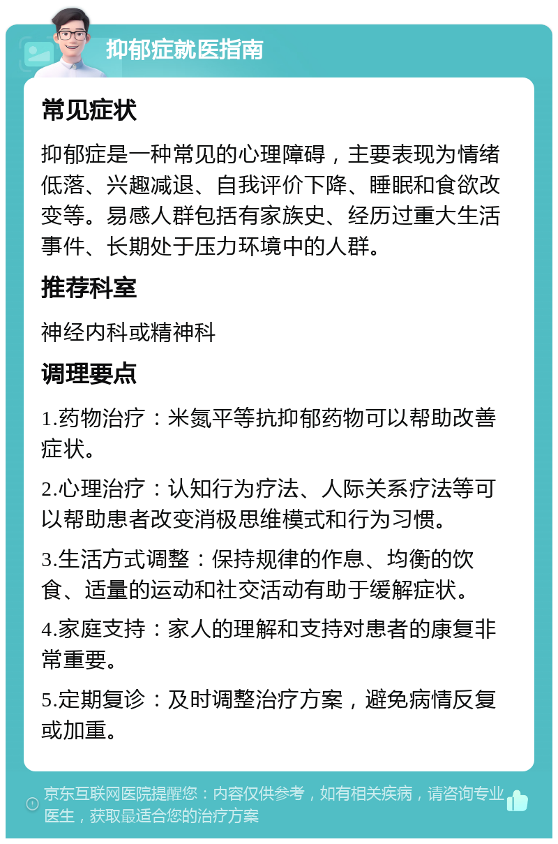 抑郁症就医指南 常见症状 抑郁症是一种常见的心理障碍，主要表现为情绪低落、兴趣减退、自我评价下降、睡眠和食欲改变等。易感人群包括有家族史、经历过重大生活事件、长期处于压力环境中的人群。 推荐科室 神经内科或精神科 调理要点 1.药物治疗：米氮平等抗抑郁药物可以帮助改善症状。 2.心理治疗：认知行为疗法、人际关系疗法等可以帮助患者改变消极思维模式和行为习惯。 3.生活方式调整：保持规律的作息、均衡的饮食、适量的运动和社交活动有助于缓解症状。 4.家庭支持：家人的理解和支持对患者的康复非常重要。 5.定期复诊：及时调整治疗方案，避免病情反复或加重。