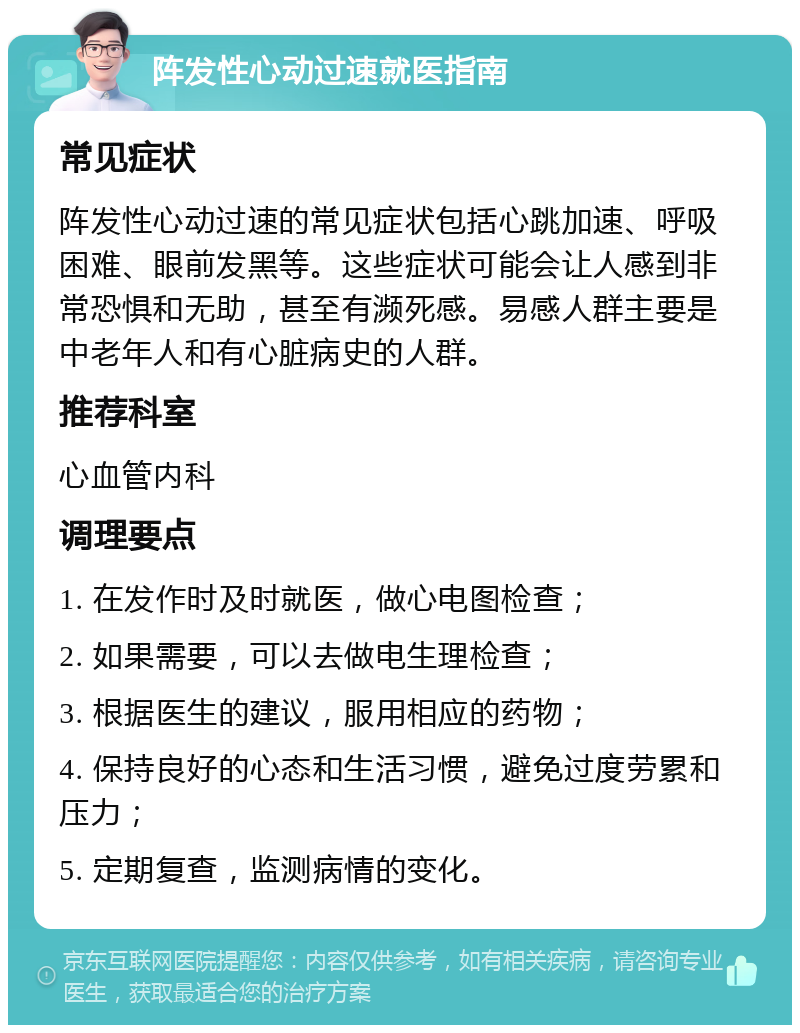 阵发性心动过速就医指南 常见症状 阵发性心动过速的常见症状包括心跳加速、呼吸困难、眼前发黑等。这些症状可能会让人感到非常恐惧和无助，甚至有濒死感。易感人群主要是中老年人和有心脏病史的人群。 推荐科室 心血管内科 调理要点 1. 在发作时及时就医，做心电图检查； 2. 如果需要，可以去做电生理检查； 3. 根据医生的建议，服用相应的药物； 4. 保持良好的心态和生活习惯，避免过度劳累和压力； 5. 定期复查，监测病情的变化。