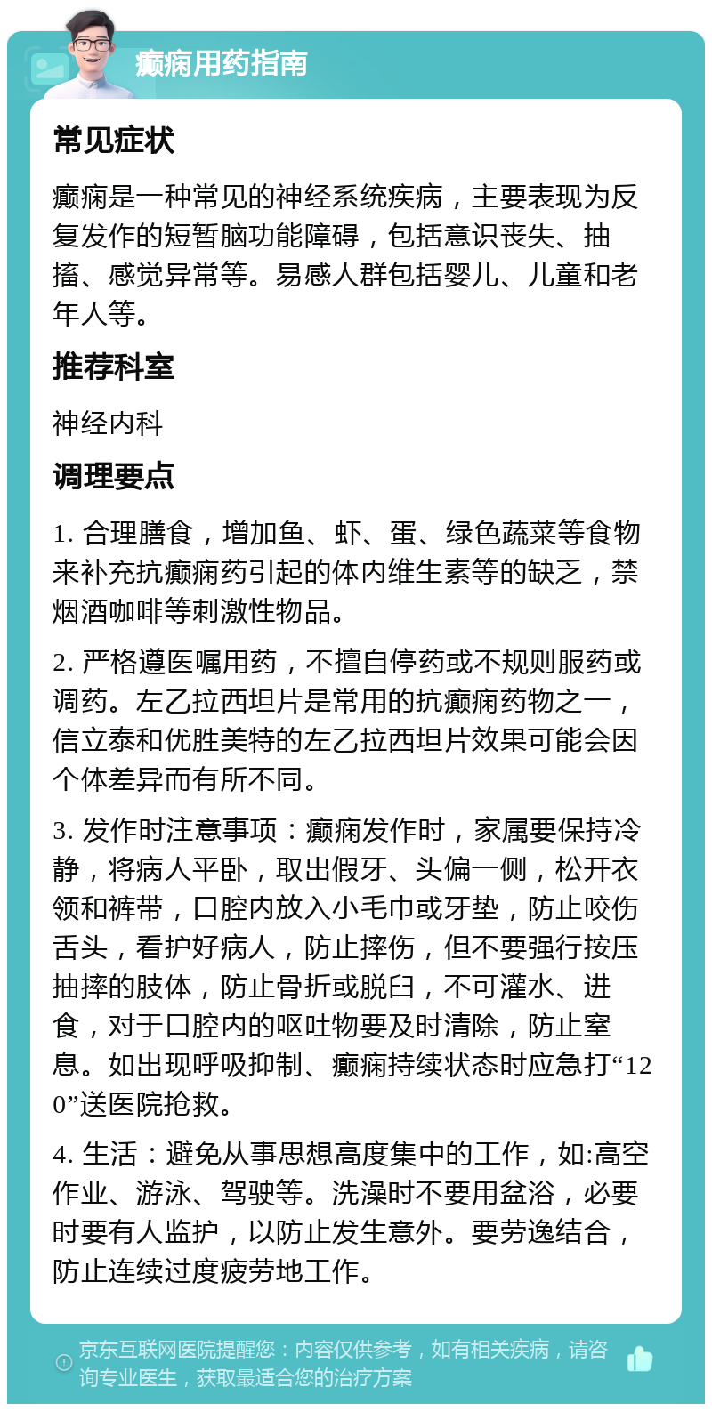 癫痫用药指南 常见症状 癫痫是一种常见的神经系统疾病，主要表现为反复发作的短暂脑功能障碍，包括意识丧失、抽搐、感觉异常等。易感人群包括婴儿、儿童和老年人等。 推荐科室 神经内科 调理要点 1. 合理膳食，增加鱼、虾、蛋、绿色蔬菜等食物来补充抗癫痫药引起的体内维生素等的缺乏，禁烟酒咖啡等刺激性物品。 2. 严格遵医嘱用药，不擅自停药或不规则服药或调药。左乙拉西坦片是常用的抗癫痫药物之一，信立泰和优胜美特的左乙拉西坦片效果可能会因个体差异而有所不同。 3. 发作时注意事项：癫痫发作时，家属要保持冷静，将病人平卧，取出假牙、头偏一侧，松开衣领和裤带，口腔内放入小毛巾或牙垫，防止咬伤舌头，看护好病人，防止摔伤，但不要强行按压抽摔的肢体，防止骨折或脱臼，不可灌水、进食，对于口腔内的呕吐物要及时清除，防止窒息。如出现呼吸抑制、癫痫持续状态时应急打“120”送医院抢救。 4. 生活：避免从事思想高度集中的工作，如:高空作业、游泳、驾驶等。洗澡时不要用盆浴，必要时要有人监护，以防止发生意外。要劳逸结合，防止连续过度疲劳地工作。