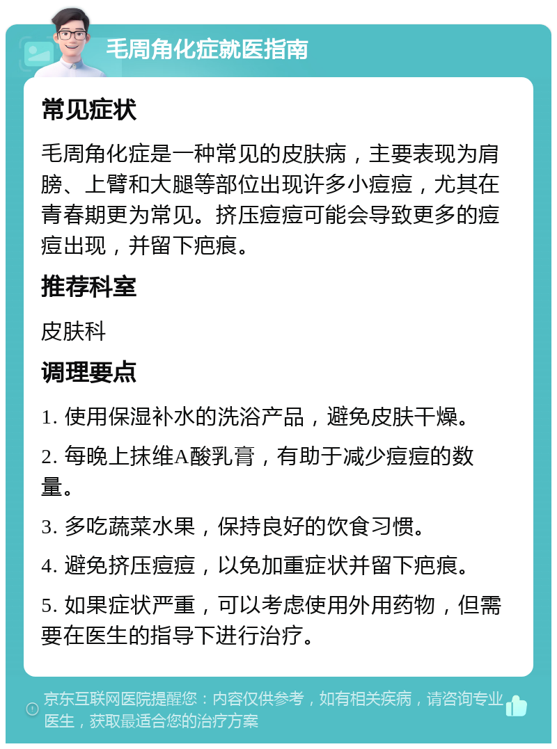 毛周角化症就医指南 常见症状 毛周角化症是一种常见的皮肤病，主要表现为肩膀、上臂和大腿等部位出现许多小痘痘，尤其在青春期更为常见。挤压痘痘可能会导致更多的痘痘出现，并留下疤痕。 推荐科室 皮肤科 调理要点 1. 使用保湿补水的洗浴产品，避免皮肤干燥。 2. 每晚上抹维A酸乳膏，有助于减少痘痘的数量。 3. 多吃蔬菜水果，保持良好的饮食习惯。 4. 避免挤压痘痘，以免加重症状并留下疤痕。 5. 如果症状严重，可以考虑使用外用药物，但需要在医生的指导下进行治疗。