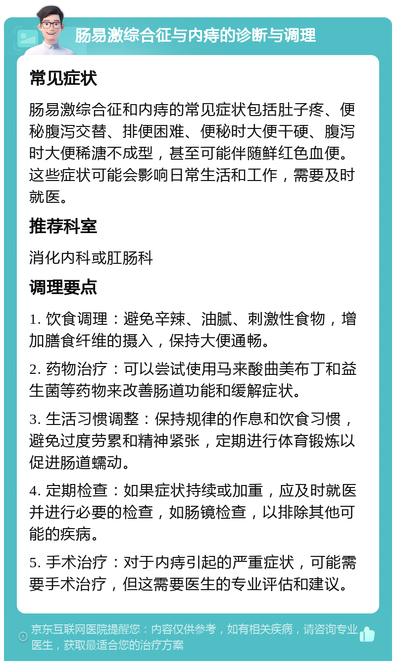 肠易激综合征与内痔的诊断与调理 常见症状 肠易激综合征和内痔的常见症状包括肚子疼、便秘腹泻交替、排便困难、便秘时大便干硬、腹泻时大便稀溏不成型，甚至可能伴随鲜红色血便。这些症状可能会影响日常生活和工作，需要及时就医。 推荐科室 消化内科或肛肠科 调理要点 1. 饮食调理：避免辛辣、油腻、刺激性食物，增加膳食纤维的摄入，保持大便通畅。 2. 药物治疗：可以尝试使用马来酸曲美布丁和益生菌等药物来改善肠道功能和缓解症状。 3. 生活习惯调整：保持规律的作息和饮食习惯，避免过度劳累和精神紧张，定期进行体育锻炼以促进肠道蠕动。 4. 定期检查：如果症状持续或加重，应及时就医并进行必要的检查，如肠镜检查，以排除其他可能的疾病。 5. 手术治疗：对于内痔引起的严重症状，可能需要手术治疗，但这需要医生的专业评估和建议。