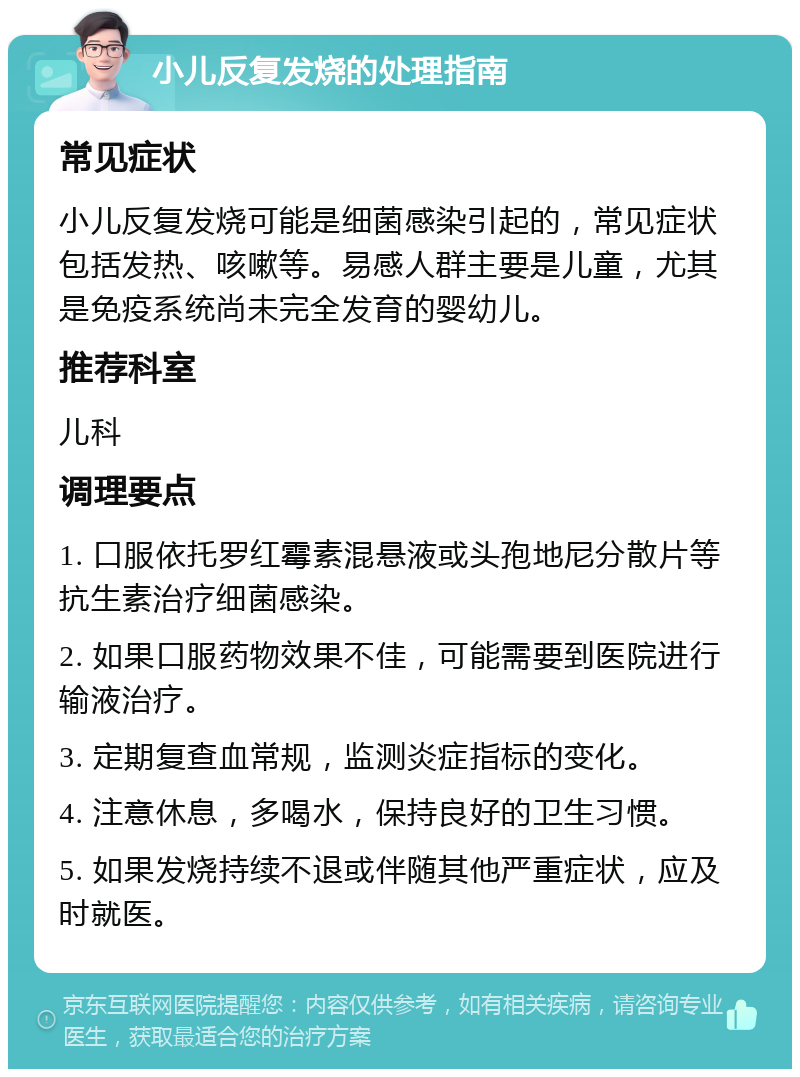 小儿反复发烧的处理指南 常见症状 小儿反复发烧可能是细菌感染引起的，常见症状包括发热、咳嗽等。易感人群主要是儿童，尤其是免疫系统尚未完全发育的婴幼儿。 推荐科室 儿科 调理要点 1. 口服依托罗红霉素混悬液或头孢地尼分散片等抗生素治疗细菌感染。 2. 如果口服药物效果不佳，可能需要到医院进行输液治疗。 3. 定期复查血常规，监测炎症指标的变化。 4. 注意休息，多喝水，保持良好的卫生习惯。 5. 如果发烧持续不退或伴随其他严重症状，应及时就医。