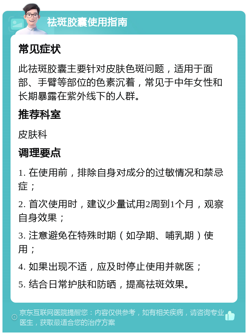 祛斑胶囊使用指南 常见症状 此祛斑胶囊主要针对皮肤色斑问题，适用于面部、手臂等部位的色素沉着，常见于中年女性和长期暴露在紫外线下的人群。 推荐科室 皮肤科 调理要点 1. 在使用前，排除自身对成分的过敏情况和禁忌症； 2. 首次使用时，建议少量试用2周到1个月，观察自身效果； 3. 注意避免在特殊时期（如孕期、哺乳期）使用； 4. 如果出现不适，应及时停止使用并就医； 5. 结合日常护肤和防晒，提高祛斑效果。