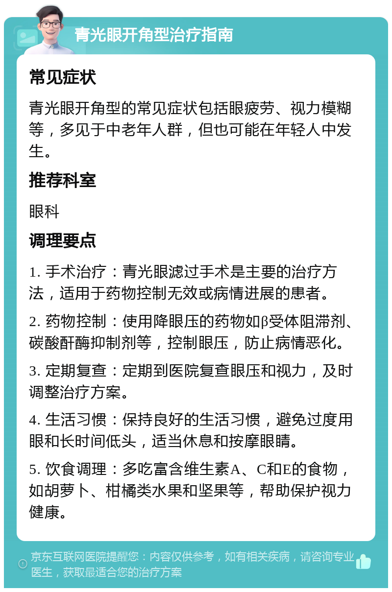 青光眼开角型治疗指南 常见症状 青光眼开角型的常见症状包括眼疲劳、视力模糊等，多见于中老年人群，但也可能在年轻人中发生。 推荐科室 眼科 调理要点 1. 手术治疗：青光眼滤过手术是主要的治疗方法，适用于药物控制无效或病情进展的患者。 2. 药物控制：使用降眼压的药物如β受体阻滞剂、碳酸酐酶抑制剂等，控制眼压，防止病情恶化。 3. 定期复查：定期到医院复查眼压和视力，及时调整治疗方案。 4. 生活习惯：保持良好的生活习惯，避免过度用眼和长时间低头，适当休息和按摩眼睛。 5. 饮食调理：多吃富含维生素A、C和E的食物，如胡萝卜、柑橘类水果和坚果等，帮助保护视力健康。