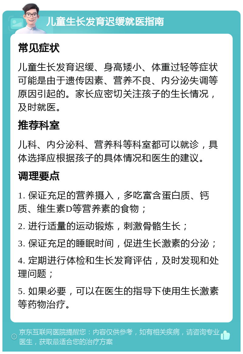 儿童生长发育迟缓就医指南 常见症状 儿童生长发育迟缓、身高矮小、体重过轻等症状可能是由于遗传因素、营养不良、内分泌失调等原因引起的。家长应密切关注孩子的生长情况，及时就医。 推荐科室 儿科、内分泌科、营养科等科室都可以就诊，具体选择应根据孩子的具体情况和医生的建议。 调理要点 1. 保证充足的营养摄入，多吃富含蛋白质、钙质、维生素D等营养素的食物； 2. 进行适量的运动锻炼，刺激骨骼生长； 3. 保证充足的睡眠时间，促进生长激素的分泌； 4. 定期进行体检和生长发育评估，及时发现和处理问题； 5. 如果必要，可以在医生的指导下使用生长激素等药物治疗。