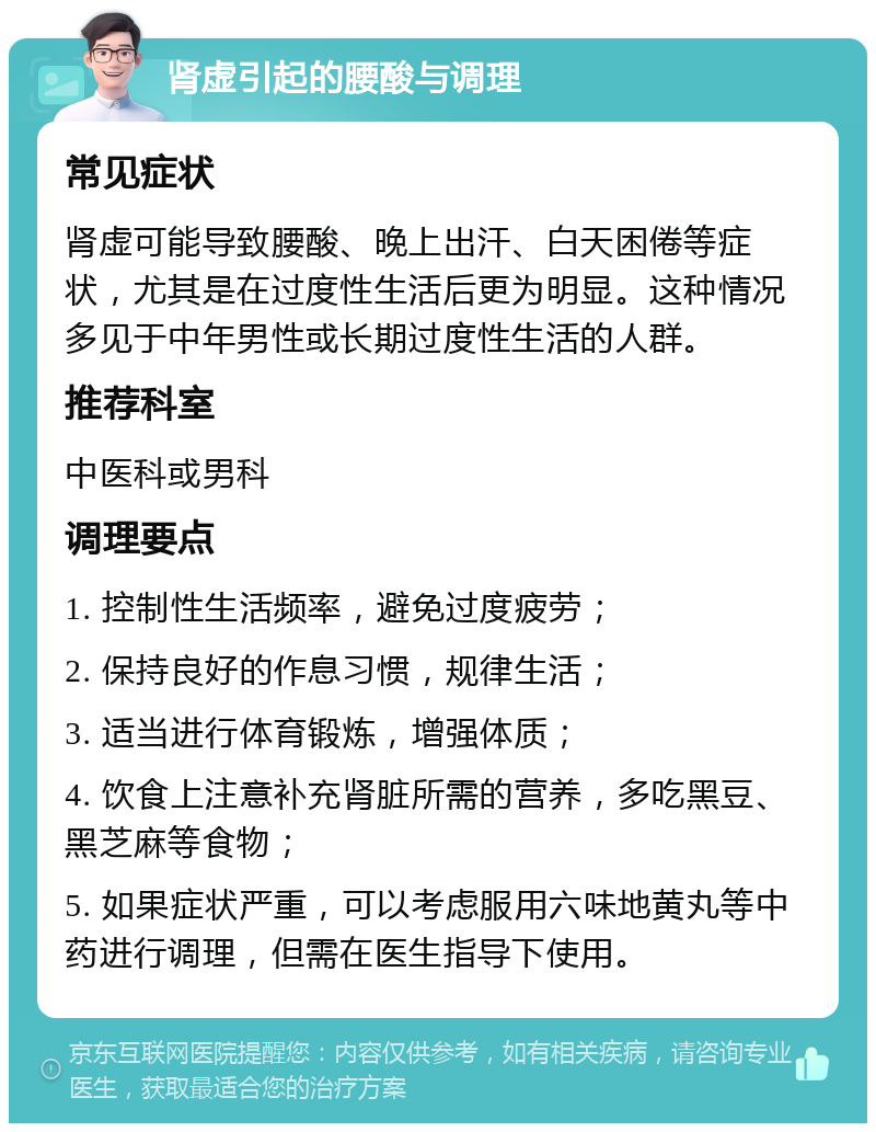 肾虚引起的腰酸与调理 常见症状 肾虚可能导致腰酸、晚上出汗、白天困倦等症状，尤其是在过度性生活后更为明显。这种情况多见于中年男性或长期过度性生活的人群。 推荐科室 中医科或男科 调理要点 1. 控制性生活频率，避免过度疲劳； 2. 保持良好的作息习惯，规律生活； 3. 适当进行体育锻炼，增强体质； 4. 饮食上注意补充肾脏所需的营养，多吃黑豆、黑芝麻等食物； 5. 如果症状严重，可以考虑服用六味地黄丸等中药进行调理，但需在医生指导下使用。