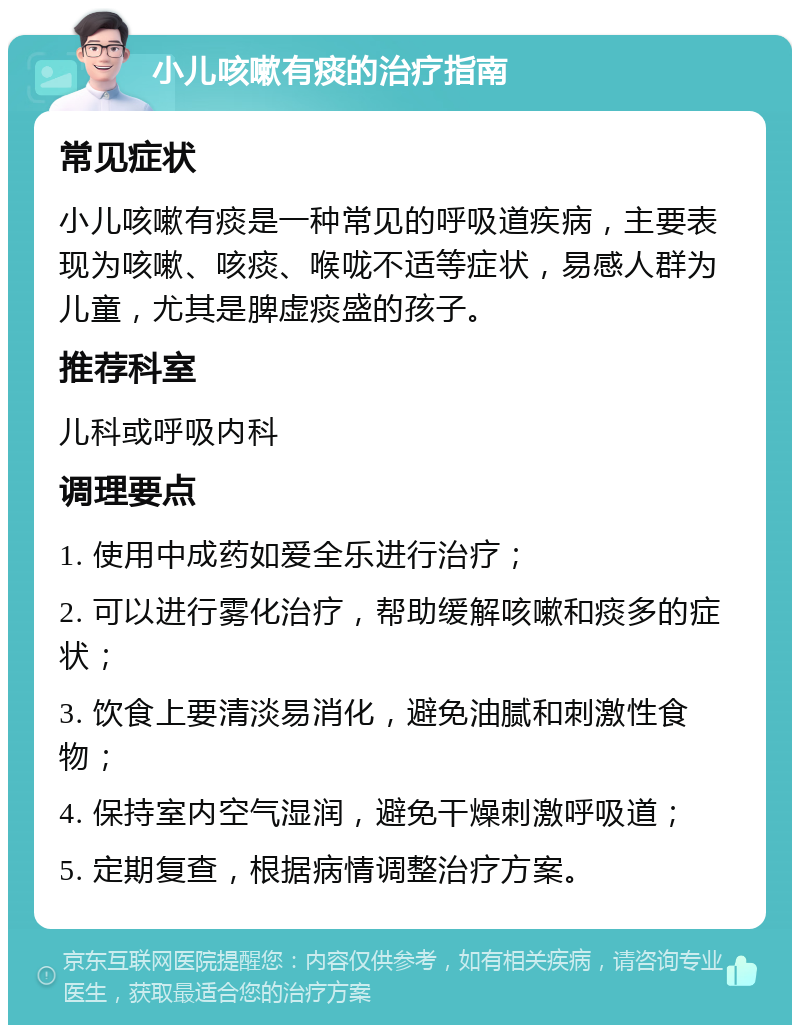 小儿咳嗽有痰的治疗指南 常见症状 小儿咳嗽有痰是一种常见的呼吸道疾病，主要表现为咳嗽、咳痰、喉咙不适等症状，易感人群为儿童，尤其是脾虚痰盛的孩子。 推荐科室 儿科或呼吸内科 调理要点 1. 使用中成药如爱全乐进行治疗； 2. 可以进行雾化治疗，帮助缓解咳嗽和痰多的症状； 3. 饮食上要清淡易消化，避免油腻和刺激性食物； 4. 保持室内空气湿润，避免干燥刺激呼吸道； 5. 定期复查，根据病情调整治疗方案。