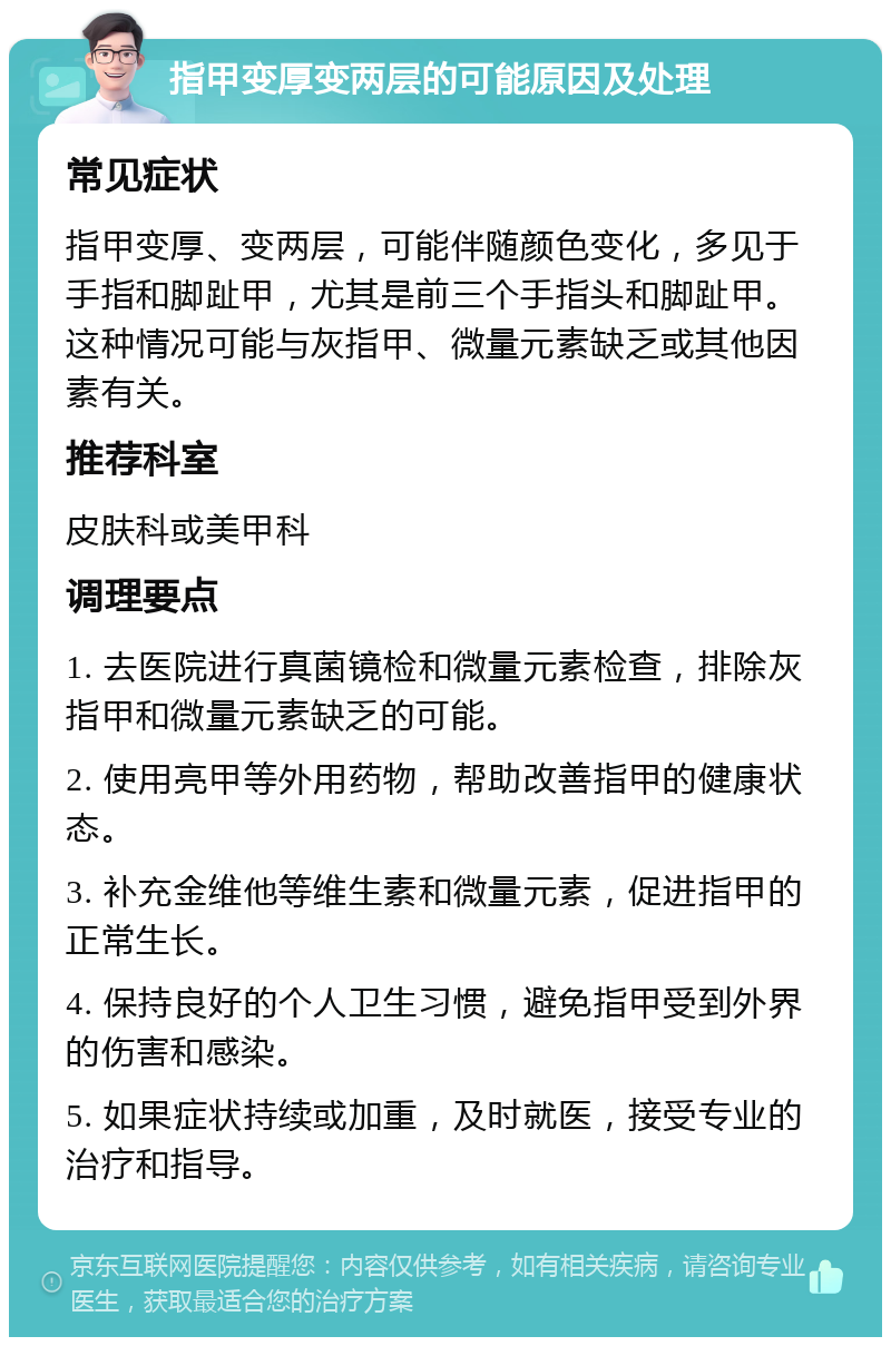 指甲变厚变两层的可能原因及处理 常见症状 指甲变厚、变两层，可能伴随颜色变化，多见于手指和脚趾甲，尤其是前三个手指头和脚趾甲。这种情况可能与灰指甲、微量元素缺乏或其他因素有关。 推荐科室 皮肤科或美甲科 调理要点 1. 去医院进行真菌镜检和微量元素检查，排除灰指甲和微量元素缺乏的可能。 2. 使用亮甲等外用药物，帮助改善指甲的健康状态。 3. 补充金维他等维生素和微量元素，促进指甲的正常生长。 4. 保持良好的个人卫生习惯，避免指甲受到外界的伤害和感染。 5. 如果症状持续或加重，及时就医，接受专业的治疗和指导。