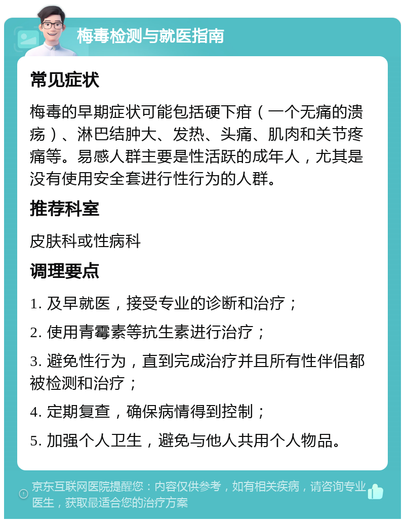 梅毒检测与就医指南 常见症状 梅毒的早期症状可能包括硬下疳（一个无痛的溃疡）、淋巴结肿大、发热、头痛、肌肉和关节疼痛等。易感人群主要是性活跃的成年人，尤其是没有使用安全套进行性行为的人群。 推荐科室 皮肤科或性病科 调理要点 1. 及早就医，接受专业的诊断和治疗； 2. 使用青霉素等抗生素进行治疗； 3. 避免性行为，直到完成治疗并且所有性伴侣都被检测和治疗； 4. 定期复查，确保病情得到控制； 5. 加强个人卫生，避免与他人共用个人物品。