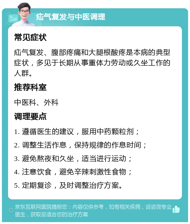 疝气复发与中医调理 常见症状 疝气复发、腹部疼痛和大腿根酸疼是本病的典型症状，多见于长期从事重体力劳动或久坐工作的人群。 推荐科室 中医科、外科 调理要点 1. 遵循医生的建议，服用中药颗粒剂； 2. 调整生活作息，保持规律的作息时间； 3. 避免熬夜和久坐，适当进行运动； 4. 注意饮食，避免辛辣刺激性食物； 5. 定期复诊，及时调整治疗方案。