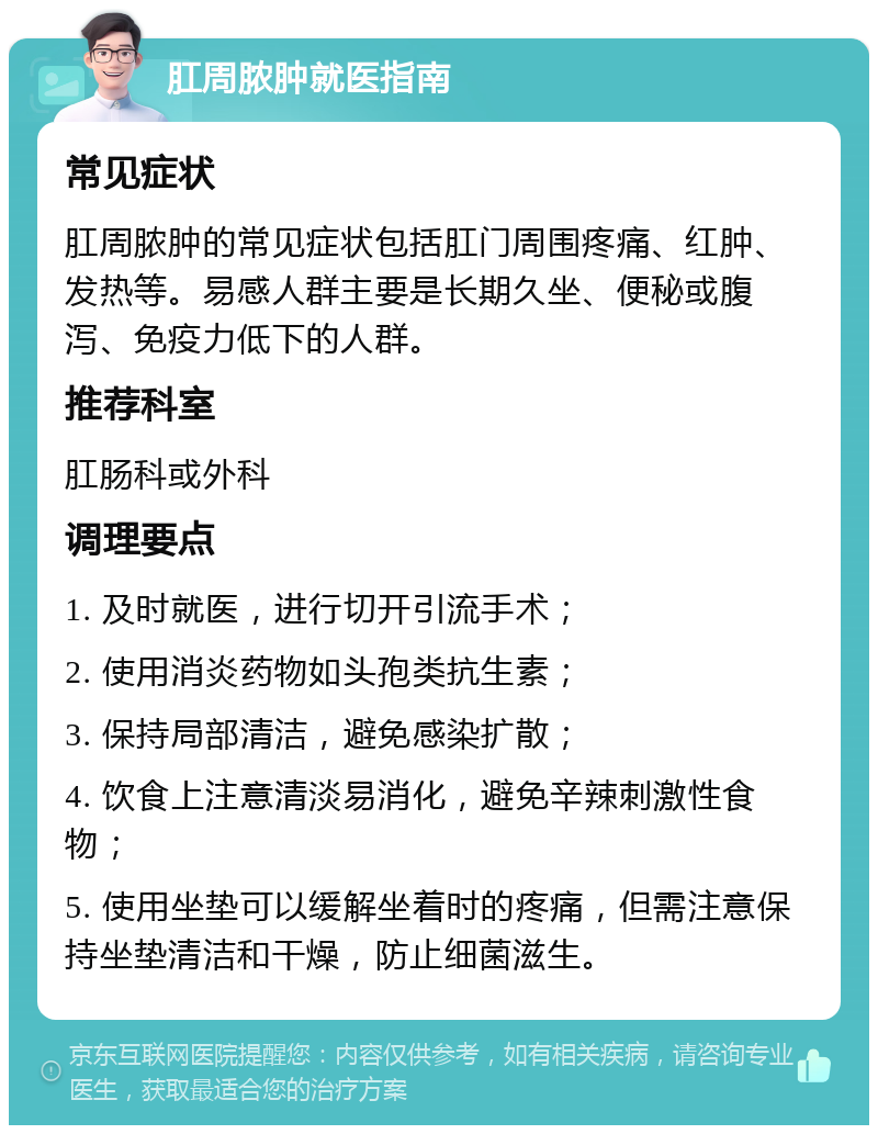 肛周脓肿就医指南 常见症状 肛周脓肿的常见症状包括肛门周围疼痛、红肿、发热等。易感人群主要是长期久坐、便秘或腹泻、免疫力低下的人群。 推荐科室 肛肠科或外科 调理要点 1. 及时就医，进行切开引流手术； 2. 使用消炎药物如头孢类抗生素； 3. 保持局部清洁，避免感染扩散； 4. 饮食上注意清淡易消化，避免辛辣刺激性食物； 5. 使用坐垫可以缓解坐着时的疼痛，但需注意保持坐垫清洁和干燥，防止细菌滋生。