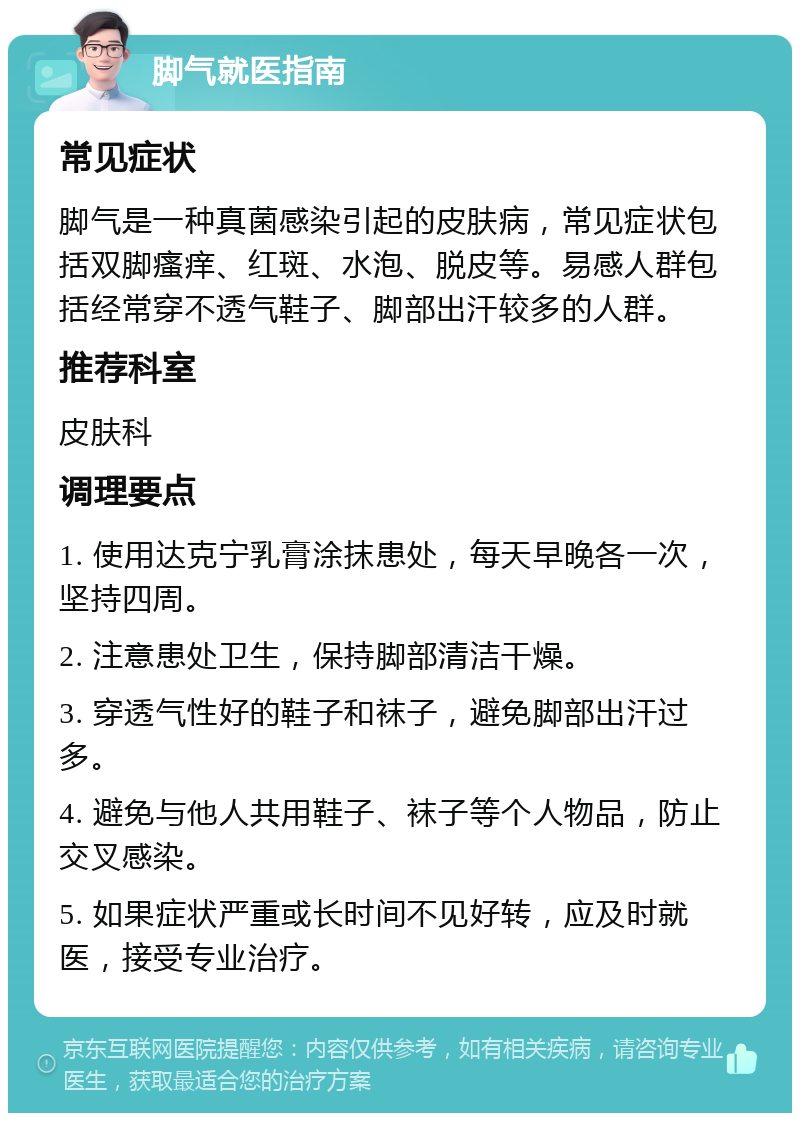 脚气就医指南 常见症状 脚气是一种真菌感染引起的皮肤病，常见症状包括双脚瘙痒、红斑、水泡、脱皮等。易感人群包括经常穿不透气鞋子、脚部出汗较多的人群。 推荐科室 皮肤科 调理要点 1. 使用达克宁乳膏涂抹患处，每天早晚各一次，坚持四周。 2. 注意患处卫生，保持脚部清洁干燥。 3. 穿透气性好的鞋子和袜子，避免脚部出汗过多。 4. 避免与他人共用鞋子、袜子等个人物品，防止交叉感染。 5. 如果症状严重或长时间不见好转，应及时就医，接受专业治疗。