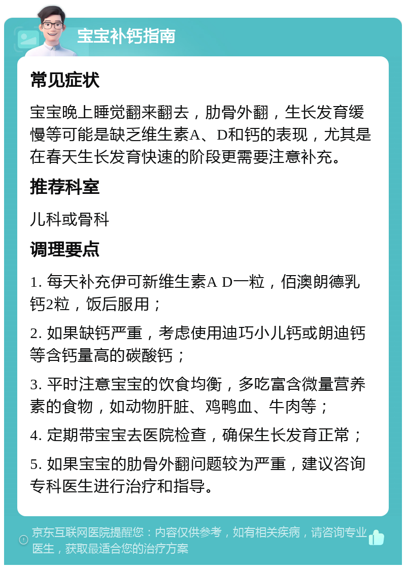 宝宝补钙指南 常见症状 宝宝晚上睡觉翻来翻去，肋骨外翻，生长发育缓慢等可能是缺乏维生素A、D和钙的表现，尤其是在春天生长发育快速的阶段更需要注意补充。 推荐科室 儿科或骨科 调理要点 1. 每天补充伊可新维生素A D一粒，佰澳朗德乳钙2粒，饭后服用； 2. 如果缺钙严重，考虑使用迪巧小儿钙或朗迪钙等含钙量高的碳酸钙； 3. 平时注意宝宝的饮食均衡，多吃富含微量营养素的食物，如动物肝脏、鸡鸭血、牛肉等； 4. 定期带宝宝去医院检查，确保生长发育正常； 5. 如果宝宝的肋骨外翻问题较为严重，建议咨询专科医生进行治疗和指导。