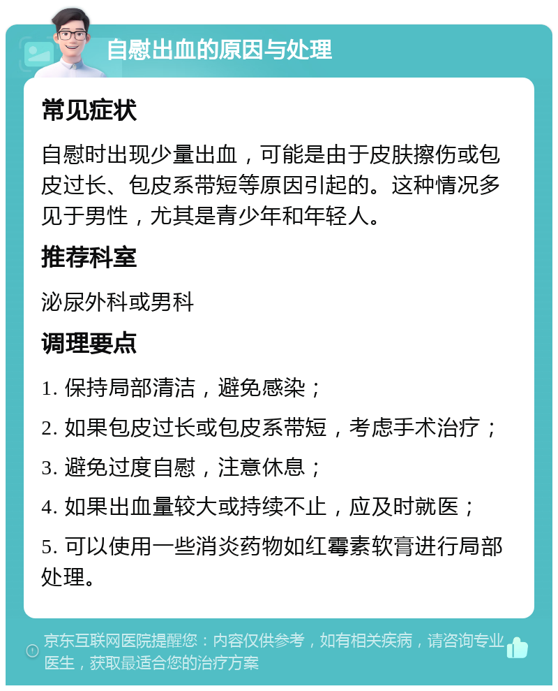 自慰出血的原因与处理 常见症状 自慰时出现少量出血，可能是由于皮肤擦伤或包皮过长、包皮系带短等原因引起的。这种情况多见于男性，尤其是青少年和年轻人。 推荐科室 泌尿外科或男科 调理要点 1. 保持局部清洁，避免感染； 2. 如果包皮过长或包皮系带短，考虑手术治疗； 3. 避免过度自慰，注意休息； 4. 如果出血量较大或持续不止，应及时就医； 5. 可以使用一些消炎药物如红霉素软膏进行局部处理。