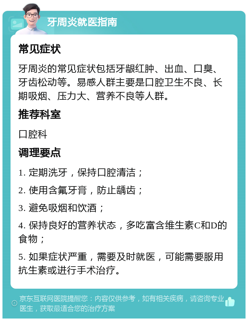 牙周炎就医指南 常见症状 牙周炎的常见症状包括牙龈红肿、出血、口臭、牙齿松动等。易感人群主要是口腔卫生不良、长期吸烟、压力大、营养不良等人群。 推荐科室 口腔科 调理要点 1. 定期洗牙，保持口腔清洁； 2. 使用含氟牙膏，防止龋齿； 3. 避免吸烟和饮酒； 4. 保持良好的营养状态，多吃富含维生素C和D的食物； 5. 如果症状严重，需要及时就医，可能需要服用抗生素或进行手术治疗。