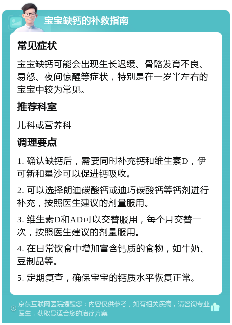 宝宝缺钙的补救指南 常见症状 宝宝缺钙可能会出现生长迟缓、骨骼发育不良、易怒、夜间惊醒等症状，特别是在一岁半左右的宝宝中较为常见。 推荐科室 儿科或营养科 调理要点 1. 确认缺钙后，需要同时补充钙和维生素D，伊可新和星沙可以促进钙吸收。 2. 可以选择朗迪碳酸钙或迪巧碳酸钙等钙剂进行补充，按照医生建议的剂量服用。 3. 维生素D和AD可以交替服用，每个月交替一次，按照医生建议的剂量服用。 4. 在日常饮食中增加富含钙质的食物，如牛奶、豆制品等。 5. 定期复查，确保宝宝的钙质水平恢复正常。