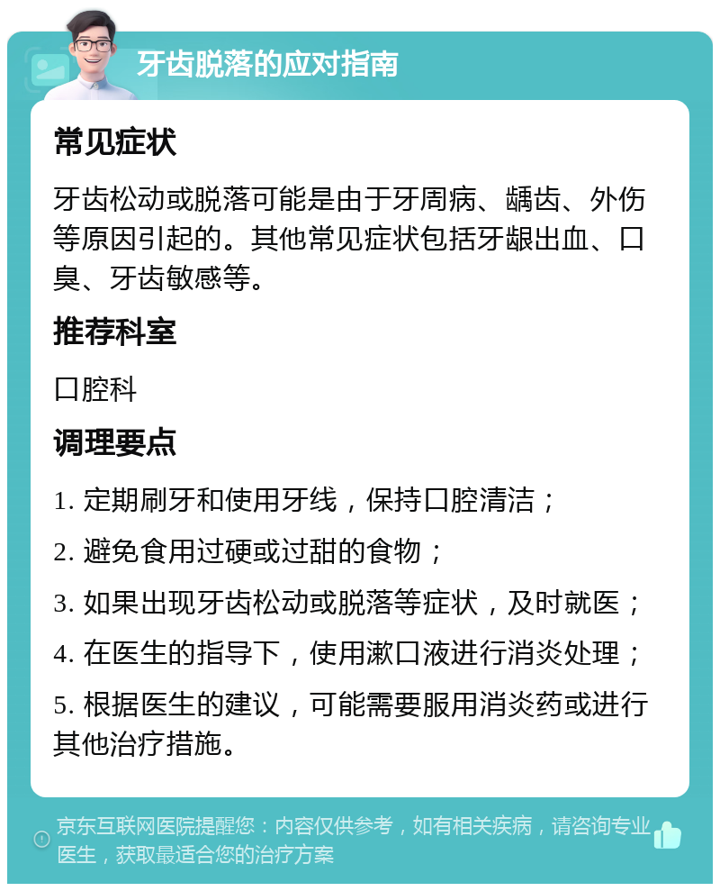 牙齿脱落的应对指南 常见症状 牙齿松动或脱落可能是由于牙周病、龋齿、外伤等原因引起的。其他常见症状包括牙龈出血、口臭、牙齿敏感等。 推荐科室 口腔科 调理要点 1. 定期刷牙和使用牙线，保持口腔清洁； 2. 避免食用过硬或过甜的食物； 3. 如果出现牙齿松动或脱落等症状，及时就医； 4. 在医生的指导下，使用漱口液进行消炎处理； 5. 根据医生的建议，可能需要服用消炎药或进行其他治疗措施。