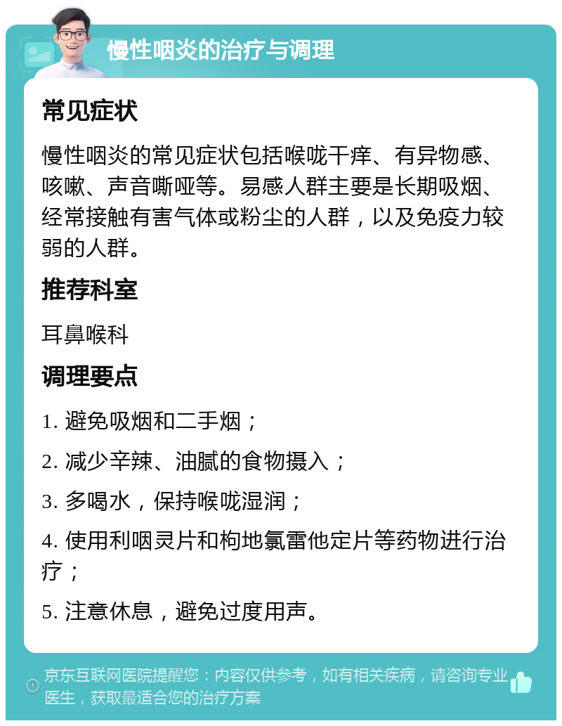 慢性咽炎的治疗与调理 常见症状 慢性咽炎的常见症状包括喉咙干痒、有异物感、咳嗽、声音嘶哑等。易感人群主要是长期吸烟、经常接触有害气体或粉尘的人群，以及免疫力较弱的人群。 推荐科室 耳鼻喉科 调理要点 1. 避免吸烟和二手烟； 2. 减少辛辣、油腻的食物摄入； 3. 多喝水，保持喉咙湿润； 4. 使用利咽灵片和枸地氯雷他定片等药物进行治疗； 5. 注意休息，避免过度用声。