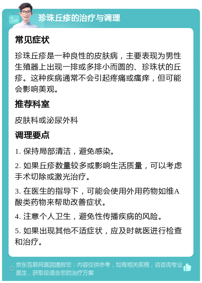 珍珠丘疹的治疗与调理 常见症状 珍珠丘疹是一种良性的皮肤病，主要表现为男性生殖器上出现一排或多排小而圆的、珍珠状的丘疹。这种疾病通常不会引起疼痛或瘙痒，但可能会影响美观。 推荐科室 皮肤科或泌尿外科 调理要点 1. 保持局部清洁，避免感染。 2. 如果丘疹数量较多或影响生活质量，可以考虑手术切除或激光治疗。 3. 在医生的指导下，可能会使用外用药物如维A酸类药物来帮助改善症状。 4. 注意个人卫生，避免性传播疾病的风险。 5. 如果出现其他不适症状，应及时就医进行检查和治疗。