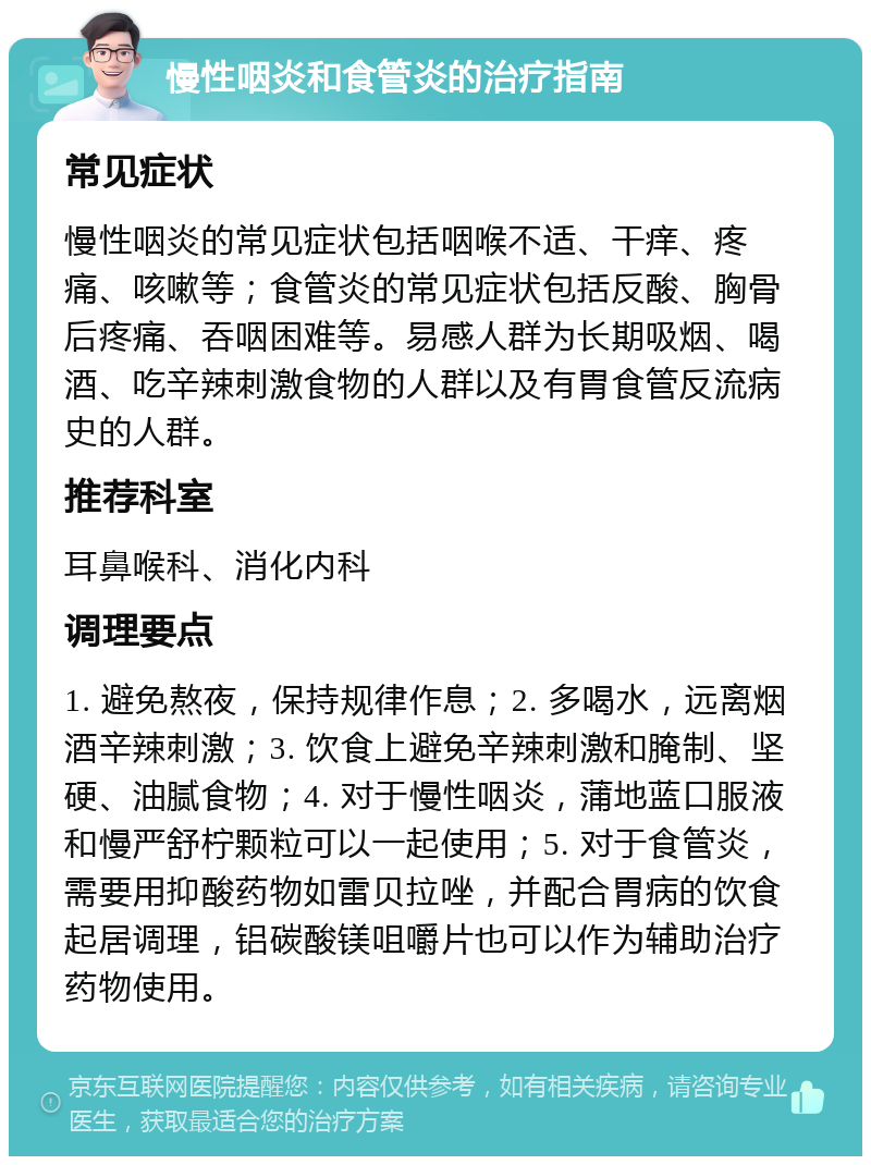 慢性咽炎和食管炎的治疗指南 常见症状 慢性咽炎的常见症状包括咽喉不适、干痒、疼痛、咳嗽等；食管炎的常见症状包括反酸、胸骨后疼痛、吞咽困难等。易感人群为长期吸烟、喝酒、吃辛辣刺激食物的人群以及有胃食管反流病史的人群。 推荐科室 耳鼻喉科、消化内科 调理要点 1. 避免熬夜，保持规律作息；2. 多喝水，远离烟酒辛辣刺激；3. 饮食上避免辛辣刺激和腌制、坚硬、油腻食物；4. 对于慢性咽炎，蒲地蓝口服液和慢严舒柠颗粒可以一起使用；5. 对于食管炎，需要用抑酸药物如雷贝拉唑，并配合胃病的饮食起居调理，铝碳酸镁咀嚼片也可以作为辅助治疗药物使用。