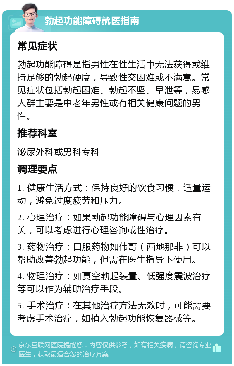 勃起功能障碍就医指南 常见症状 勃起功能障碍是指男性在性生活中无法获得或维持足够的勃起硬度，导致性交困难或不满意。常见症状包括勃起困难、勃起不坚、早泄等，易感人群主要是中老年男性或有相关健康问题的男性。 推荐科室 泌尿外科或男科专科 调理要点 1. 健康生活方式：保持良好的饮食习惯，适量运动，避免过度疲劳和压力。 2. 心理治疗：如果勃起功能障碍与心理因素有关，可以考虑进行心理咨询或性治疗。 3. 药物治疗：口服药物如伟哥（西地那非）可以帮助改善勃起功能，但需在医生指导下使用。 4. 物理治疗：如真空勃起装置、低强度震波治疗等可以作为辅助治疗手段。 5. 手术治疗：在其他治疗方法无效时，可能需要考虑手术治疗，如植入勃起功能恢复器械等。